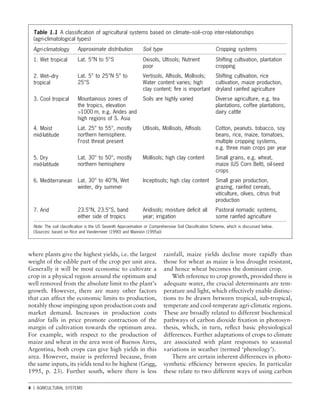 4 1 AGRICULTURAL SYSTEMS
Table 1.1 A classiﬁcation of agricultural systems based on climate–soil–crop inter-relationships
(agri-climatological types)
Agri-climatology
1. Wet tropical
2. Wet–dry
tropical
3. Cool tropical
4. Moist
mid-latitude
5. Dry
mid-latitude
6. Mediterranean
7. Arid
Note: The soil classiﬁcation is the US Seventh Approximation or Comprehensive Soil Classiﬁcation Scheme, which is discussed below.
(Sources: based on Rice and Vandermeer (1990) and Mannion (1995a))
Cropping systems
Shifting cultivation, plantation
cropping
Shifting cultivation, rice
cultivation, maize production,
dryland rainfed agriculture
Diverse agriculture, e.g. tea
plantations, coffee plantations,
dairy cattle
Cotton, peanuts. tobacco, soy
beans, rice, maize, tomatoes,
multiple cropping systems,
e.g. three main crops per year
Small grains, e.g. wheat,
maize (US Corn Belt), oil-seed
crops
Small grain production,
grazing, rainfed cereals,
viticulture, olives, citrus fruit
production
Pastoral nomadic systems,
some rainfed agriculture
Approximate distribution
Lat. 5°N to 5°S
Lat. 5° to 25°N 5° to
25°S
Mountainous zones of
the tropics, elevation
>1000 m, e.g. Andes and
high regions of S. Asia
Lat. 25° to 55°, mostly
northern hemisphere.
Frost threat present
Lat. 30° to 50°, mostly
northern hemisphere
Lat. 30° to 40°N, Wet
winter, dry summer
23.5°N, 23.5°S, band
either side of tropics
Soil type
Oxisols, Ultisols; Nutrient
poor
Vertisols, Alﬁsols, Mollisols;
Water content varies; high
clay content; ﬁre is important
Soils are highly varied
Utlisols, Mollisols, Alﬁsols
Mollisols; high clay content
Inceptisols; high clay content
Aridisols; moisture deﬁcit all
year; irrigation
where plants give the highest yields, i.e. the largest
weight of the edible part of the crop per unit area.
Generally it will be most economic to cultivate a
crop in a physical region around the optimum and
well removed from the absolute limit to the plant’s
growth. However, there are many other factors
that can affect the economic limits to production,
notably those impinging upon production costs and
market demand. Increases in production costs
and/or falls in price promote contraction of the
margin of cultivation towards the optimum area.
For example, with respect to the production of
maize and wheat in the area west of Buenos Aires,
Argentina, both crops can give high yields in this
area. However, maize is preferred because, from
the same inputs, its yields tend to be highest (Grigg,
1995, p. 23). Further south, where there is less
rainfall, maize yields decline more rapidly than
those for wheat as maize is less drought resistant,
and hence wheat becomes the dominant crop.
With reference to crop growth, provided there is
adequate water, the crucial determinants are tem-
perature and light, which effectively enable distinc-
tions to be drawn between tropical, sub-tropical,
temperate and cool-temperate agri-climatic regions.
These are broadly related to different biochemical
pathways of carbon dioxide ﬁxation in photosyn-
thesis, which, in turn, reﬂect basic physiological
differences. Further adaptations of crops to climate
are associated with plant responses to seasonal
variations in weather (termed ‘phenology’).
There are certain inherent differences in photo-
synthetic efﬁciency between species. In particular
these relate to two different ways of using carbon
 