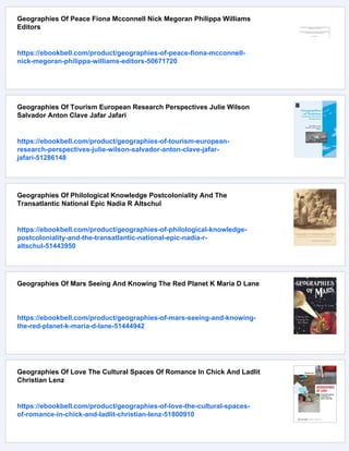 Geographies Of Peace Fiona Mcconnell Nick Megoran Philippa Williams
Editors
https://ebookbell.com/product/geographies-of-peace-fiona-mcconnell-
nick-megoran-philippa-williams-editors-50671720
Geographies Of Tourism European Research Perspectives Julie Wilson
Salvador Anton Clave Jafar Jafari
https://ebookbell.com/product/geographies-of-tourism-european-
research-perspectives-julie-wilson-salvador-anton-clave-jafar-
jafari-51286148
Geographies Of Philological Knowledge Postcoloniality And The
Transatlantic National Epic Nadia R Altschul
https://ebookbell.com/product/geographies-of-philological-knowledge-
postcoloniality-and-the-transatlantic-national-epic-nadia-r-
altschul-51443950
Geographies Of Mars Seeing And Knowing The Red Planet K Maria D Lane
https://ebookbell.com/product/geographies-of-mars-seeing-and-knowing-
the-red-planet-k-maria-d-lane-51444942
Geographies Of Love The Cultural Spaces Of Romance In Chick And Ladlit
Christian Lenz
https://ebookbell.com/product/geographies-of-love-the-cultural-spaces-
of-romance-in-chick-and-ladlit-christian-lenz-51800910
 