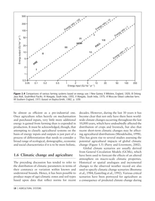 18 1 AGRICULTURAL SYSTEMS
Figure 1.4 Comparisons of various farming systems based on energy use: I New Guinea; II Wiltshire, England, 1826; III Ontong
Java Atoll, South-West Paciﬁc; IV Wangala, South India, 1955, V Wangala, South India, 1975; VI Moscow Oblast collective farm;
VII Southern England, 1971 (based on Bayliss-Smith, 1982, p. 109)
decades. However, during the last 30 years it has
become clear that not only have there been world-
wide climate changes occurring throughout the last
10,000 years, which have undoubtedly affected the
distribution of crops and livestock, but also that
recent short-term climatic changes may be affect-
ing agricultural distributions (Mendelsohn, 1998).
This has given rise to several studies assessing the
potential agricultural impacts of global climatic
change (Figure 1.5) (Parry and Livermore, 2002).
Global climate scenarios are usually derived
from General Circulation Models (GCMs), which
have been used to forecast the effects of an altered
atmosphere on macro-scale climatic properties.
Historical or spatial analogues and incremental
changes to the observed weather record are also
used to specify climatic change scenarios (Bootsma
et al., 1984; Easterling et al., 1992). Various critical
scenarios have been portrayed for agriculture as
a consequence of predicted climate change during
be almost as efﬁcient as a pre-industrial one.
Once agriculture relies heavily on mechanisation
and purchased inputs, very little more additional
energy is gained from farming than is expended in
production. It must be acknowledged, though, that
attempting to classify agricultural systems on the
basis of energy inputs and outputs is just part of a
process of differentiation that needs to consider a
broad range of ecological, demographic, economic
and social characteristics if it is to be more holistic.
1.6 Climatic change and agriculture
The preceding discussion has tended to refer to
the distribution of climatic parameters in terms of
their constancy or variation within known and
understood bounds. Hence, it has been possible to
produce maps of agri-climatic zones and soil types
based upon data that reﬂect norms for recent
200
100
L 50
>.
'to
t 20
e
g
.
B- 10
2
o
>. „
E
> 5
©
c
L
U
2
1
0.5
500
0.05 0.1 0.2 0.5 1 2 5 10 20 50 100 200
Energy input (GJ ha-1yr-1)
I
n
m
IV
SENlf
f
V
VI
VII
<4
K '
x
&
jfC
K
*-
* /
 