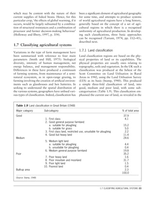 which may be content with the nature of their
current supplies of baked beans. Hence, for this
particular crop, ‘the effects of global warming, if it
occurs, would be largely subsumed by a combina-
tion of structural resistances and a combination of
processor and farmer decision-making behaviour’
(Holloway and Ilbery, 1997, p. 354).
1.7 Classifying agricultural systems
Variations in the type of farm management have
been summarised with reference to four main
parameters (Smith and Hill, 1975): biological
diversity, intensity of human management, net
energy balance, and management responsibility.
Differences in these have produced a continuum
of farming systems, from maintenance of a semi-
natural ecosystem, as in open-range grazing, to
farming involving the creation of artiﬁcial environ-
ments such as glasshouses and hen batteries. In
seeking to understand the spatial distribution of
the various systems, geographers have utilised vari-
ous types of classiﬁcation. Indeed, classiﬁcation has
been a signiﬁcant element of agricultural geography
for some time, and attempts to produce systems
of world agricultural regions have a long history,
generally based on the concept of a set of agri-
cultural regions in which there is a recognised
uniformity of agricultural production. In develop-
ing such classiﬁcations, three basic approaches
can be recognised (Tarrant, 1974, pp. 112–45),
described next.
1.7.1 Land classiﬁcation
Land classiﬁcation regions are based on the phy-
sical properties of land or its capabilities. The
physical properties are usually ones relating to
topography, soils and vegetation. In the UK such a
classiﬁcation was produced at the behest of the
Scott Committee on Land Utilisation in Rural
Areas in 1942, using the Land Utilisation Survey
(LUS) as its basis (Stamp, 1940). This produced
a simple three-fold classiﬁcation of land, into
good, medium and poor land, with some sub-
categorisation (Table 1.9). This classiﬁcation em-
phasised the current use of land, as revealed in the
1.7 CLASSIFYING AGRICULTURAL SYSTEMS 23
Table 1.9 Land classiﬁcation in Great Britain (1948)
Major category Sub-category % of total area
Good 37.9
1. First class 4.1
2. Good general purpose farmland
a. suitable for ploughing 15.2
b. suitable for grass 5.0
3. First class land, restricted use, unsuitable for ploughing 2.2
4. Good but heavy land 11.4
Medium 24.6
5. Medium light land
a. suitable for ploughing 4.4
b. unsuitable for ploughing 0.4
6. Medium general purpose farmland 19.8
Poor 35.2
7. Poor heavy land 1.6
8. Poor mountain and moorland 31.7
9. Poor light land 1.5
10. Poorest land 0.4
Built-up area 2.3
100.0
(Source: Stamp, 1948)
 