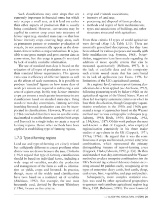 Such classiﬁcations may omit crops that are
extremely important in ﬁnancial terms but which
only occupy a small area, as it is land use rather
than other aspects of production that is usually
being considered. However, conversions may be
applied to convert crop areas into measures of
labour input (e.g. standard man-days) so that low
labour intensity crops covering large areas, such
as permanent pasture or extensive production of
cereals, do not automatically appear as the dom-
inant element within a crop combination. It is pos-
sible to use gross margin and gross output data as
conversions, but this usage is generally restricted
by lack of readily available information.
The use of standard man-days is based on the
reduction of all types of production on a farm to
their standard labour requirements. This ignores
variations in efﬁciency of different farmers as well
as the effects of scale economies. It is possible to
produce ‘standard’ ﬁgures on how many days of
work per annum are required in cultivating a unit
area of a given crop. In this way, labour-intensive
crops can assume a much greater importance in any
classiﬁcation based on standard man-days. Using
standard man-day conversions, farming activities
involving livestock production can also be incor-
porated in classiﬁcations. However, Weaver et al.
(1956) concluded that there was no suitable statis-
tical method to enable them to combine both crops
and livestock in a single index to create a map of
farming regions. Hence other methods have been
applied in establishing type-of-farming regions.
1.7.3 Type-of-farming regions
Land use and type-of-farming are closely related
but sufﬁciently different to create problems when
distinctions are drawn between the two. Chisholm
(1962) argued that type-of-farming classiﬁcations
should be based on individual farms, including a
wide range of variables, notably the production
and management of the farm as well as informa-
tion on yields, crops and livestock. In practice,
though, many of the widely used classiﬁcations
have been based on a restricted set of variables
(Aitchison, 1992). For example, the one most
frequently used, devised by Derwent Whittlesey
(1936), focuses on ﬁve criteria:
• crop and livestock associations;
• intensity of land use;
• processing and disposal of farm produce;
• methods and degree of farm mechanisation;
• types and associations of buildings and other
structures associated with agriculture.
From these criteria 13 types of world agriculture
were derived (Map 1.5; Table 1.10). These are
essentially generalised descriptions, but they have
been utilised for various purposes and usually with
little modiﬁcation (e.g. Symons, 1968). Never-
theless, suggestions have been made regarding the
addition of more speciﬁc criteria that can be
measured quantitatively (Helburn, 1957). It is
the lack of available data and the complexity
such criteria would create that has contributed
to its lack of application (see Evans, 1996, for
limitations of the UK’s agricultural census).
At a regional level, various type-of-farming clas-
siﬁcations have been applied (see Aitchison, 1992),
following pioneering work by Baker (1926) on the
agricultural regions of the United States. Many of
these fail to employ systematic criteria on which to
base their classiﬁcation, though Geography’s quan-
titative revolution in the 1950s and 1960s gen-
erated a range of approaches based on the Weaver
method and various cartographic techniques (e.g.
Adeemy, 1968; Birch, 1954; Edwards, 1992,
p. 154; Scott, 1957). Of this work perhaps the most
well-known is that of Coppock, who employed
regionalisation extensively in his three major
studies of agriculture in the UK (Coppock, 1971;
1976a; 1976b). He argued that it was the com-
binations of crops and livestock, termed enterprise
combinations, which represented the primary
distinguishing features of type-of-farming areas
(Coppock, 1964a; Edwards, 1992, p. 136). He then
used standard man-day conversionsand the Weaver
method to produce enterprise combinations for the
UK’s National Agricultural Advisory districts (cov-
ering around 40 parishes each), recognising seven
types of enterprise: dairy cattle, beef cattle, sheep,
cash crops, fruit, vegetables, and pigs and poultry.
Subsequently, more complex statistical ana-
lysis was used by other agricultural geographers
to generate multi-attribute agricultural regions (e.g
Ilbery, 1981; Robinson, 1981). The most favoured
1.7 CLASSIFYING AGRICULTURAL SYSTEMS 25
 