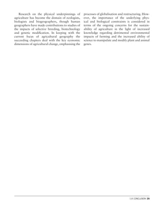 Research on the physical underpinnings of
agriculture has become the domain of ecologists,
biologists and biogeographers, though human
geographers have made contributions to studies of
the impacts of selective breeding, biotechnology
and genetic modiﬁcation. In keeping with the
current focus of agricultural geography the
succeeding chapters deal with the key economic
dimensions of agricultural change, emphasising the
processes of globalisation and restructuring. How-
ever, the importance of the underlying phys-
ical and biological constraints is considered in
terms of the ongoing concerns for the sustain-
ability of agriculture in the light of increased
knowledge regarding detrimental environmental
impacts of farming and the increased ability of
science to manipulate and modify plant and animal
genes.
1.8 CONCLUSION 29
 
