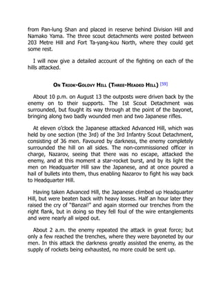 from Pan-lung Shan and placed in reserve behind Division Hill and
Namako Yama. The three scout detachments were posted between
203 Metre Hill and Fort Ta-yang-kou North, where they could get
some rest.
I will now give a detailed account of the fighting on each of the
hills attacked.
On Triok-Golovy Hill (Three-Headed Hill) [59]
About 10 p.m. on August 13 the outposts were driven back by the
enemy on to their supports. The 1st Scout Detachment was
surrounded, but fought its way through at the point of the bayonet,
bringing along two badly wounded men and two Japanese rifles.
At eleven o’clock the Japanese attacked Advanced Hill, which was
held by one section (the 3rd) of the 3rd Infantry Scout Detachment,
consisting of 36 men. Favoured by darkness, the enemy completely
surrounded the hill on all sides. The non-commissioned officer in
charge, Nazarov, seeing that there was no escape, attacked the
enemy, and at this moment a star-rocket burst, and by its light the
men on Headquarter Hill saw the Japanese, and at once poured a
hail of bullets into them, thus enabling Nazarov to fight his way back
to Headquarter Hill.
Having taken Advanced Hill, the Japanese climbed up Headquarter
Hill, but were beaten back with heavy losses. Half an hour later they
raised the cry of “Banzai!” and again stormed our trenches from the
right flank, but in doing so they fell foul of the wire entanglements
and were nearly all wiped out.
About 2 a.m. the enemy repeated the attack in great force; but
only a few reached the trenches, where they were bayoneted by our
men. In this attack the darkness greatly assisted the enemy, as the
supply of rockets being exhausted, no more could be sent up.
 