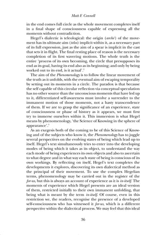 in the end comes full circle as the whole movement completes itself
in a final shape of consciousness capable of expressing all the
moments without contradiction.
Hegel’s dialectic is teleological: the origin (archē ) of the move-
ment has its ultimate aim (telos) implicit within it, as a necessary part
of its full expression, just as the aim of a spear is implicit in the cast
that sets it in flight. The final resting place of reason is the necessary
completion of its first wavering motions. The whole truth is the
entire ‘process of its own becoming, the circle that presupposes its
end as its goal, having its end also as its beginning; and only by being
worked out to its end, is it actual’.2
The aim of the Phenomenology is to follow the linear movement of
the truth as it unfolds, with the eventual aim of escaping temporality
by setting out its moments in a circle. The paradox is that because
the self capable of this circular reflection via conceptual speculation
has no other source than the unconscious moments that have led up
to it, differentiated self-awareness must involve a surrender to the
immanent motion of those moments, not a hasty transcendence
of them. If we are to grasp the significance of an experience, state
of consciousness or phase of history as it appears, we must first
try to immerse ourselves within it. This immersion is what Hegel
means by phenomenology, ‘the Science of Knowing in the sphere of
appearance’.3
As an exegesis both of the coming to be of this Science of Know-
ing and of the subjects who know it, the Phenomenology has to juggle
several perspectives on the evolving states of being which lead up to
itself. Hegel’s text simultaneously tries to enter into the developing
modes of being which it takes as its object, to understand the way
each mode of being experiences its own objects and also to ascertain
to what degree and in what way each state of being is conscious of its
own workings. By reflecting on itself, Hegel’s text completes the
developments it explores, discovering its own dialectical method as
the principal of their movement. To use the complex Hegelian
terms, phenomenology may be carried out in the register of the
for-us, but this is always an account of experience as it is in-itself. The
moments of experience which Hegel presents are an ideal version
of them, restricted initially to their own immanent unfolding, that
being what is meant by the term in-itself. Of course, even in this
restriction we, the readers, recognise the presence of a developed
self-consciousness who has witnessed it for-us, which is a different
perspective within the dialectical process. We may feel that this ideal
Matt F. Connell
36
01 pages 001-128 6/8/02 3:38 pm Page 36
 