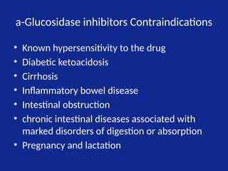 a-Glucosidase inhibitors Contraindications
• Known hypersensitivity to the drug
• Diabetic ketoacidosis
• Cirrhosis
• Inflammatory bowel disease
• Intestinal obstruction
• chronic intestinal diseases associated with
marked disorders of digestion or absorption
• Pregnancy and lactation
 