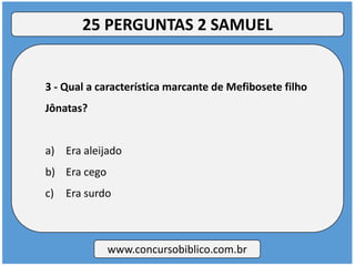 3 - Qual a característica marcante de Mefibosete filho
Jônatas?
a) Era aleijado
b) Era cego
c) Era surdo
www.concursobiblico.com.br
25 PERGUNTAS 2 SAMUEL
 