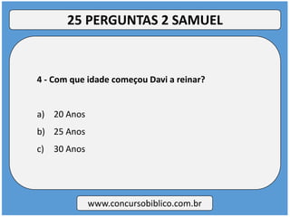 4 - Com que idade começou Davi a reinar?
a) 20 Anos
b) 25 Anos
c) 30 Anos
www.concursobiblico.com.br
25 PERGUNTAS 2 SAMUEL
 