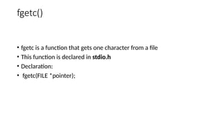 fgetc()
• fgetc is a function that gets one character from a file
• This function is declared in stdio.h
• Declaration:
• fgetc(FILE *pointer);
 