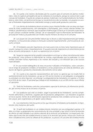138
LIBRO BLANCO de los herbolarios y las plantas medicinales
26.- En cuanto a las razones declaradas por los usuarios para el consumo de plantas medici-
nales, éstos lo explican principalmente por la confianza en el producto, porque lo conocen bien o por
consejo del herbolario. El punto de compra de plantas medicinales son fundamentalmente los herbo-
larios y, entre éstos, con preferencia los que se encuentren cerca de su vivienda. Los usuarios se acer-
can al herbolario mayoritariamente solicitando consejo y suelen pedir productos concretos.
27.- Los clientes de herbolarios tienen en ciertos casos relación familiar o de cercanía con el per-
sonal de estos establecimientos, con naturópatas u homeópatas, pero menos relación familiar con
médicos, parafarmacia o farmacia, que ocuparían el último lugar. El inicio en el consumo suele hacer-
se por consejo o tradición familiar, consejo de un naturópata o por la información del herbolario; la
prescripción médica y la publicidad son medios mucho menores de inicio en el consumo.
28.- Las pautas de consumo familiar indican que se llevan a cabo mayoritariamente por familias
completas. La frecuencia de compra es mensual o semanal mayoritariamente, y la frecuencia de con-
sumo semanal.
29.- El herbolario concede importancia a la marca pero ésta no tiene tanta importancia para el
usuario, aunque la conoce mayoritariamente. El usuario concede importancia al conocimiento previo
de las acciones del producto, es decir su experiencia con el mismo.
30.- Según la respuesta de los propios consumidores en lo que se refiere a la información sobre
los productos, éstos prefieren la información de revistas especializadas que la publicidad. En este
sentido conceden menos importancia a las revistas del corazón y a la televisión que a las revistas
especializadas.
31- En una revisión bibliográfica de otras encuestas realizadas en herbolarios, existe coinciden-
cia en el tipo de productos vendidos en herbolarios y en las proporciones de venta de dietéticos, pro-
ductos de higiene y productos relacionados directamente con la salud.
32.- En cuanto a los aspectos socioeconómicos del sector se aprecia que no resulta fácil el
autosostenimiento de los herbolarios, ya que un 35% de los mismos se ven obligados a compaginar
su actividad con otros ingresos; sin embargo, la antigüedad de los herbolarios es superior a 10 años
en el 45% de los casos. El personal que trabaja en los herbolarios es en un 92% de los casos inferior
a 5 personas.
33.- Tanto los herbolarios como los consumidores aprecian la atención y la información presta-
da, por encima incluso de la cercanía o el precio.
34.- Los productos que más se venden, según el personal de los herbolarios, son los comple-
mentos alimenticios y vitaminas, seguidos por los productos adelgazantes. Las infusiones ocuparían
un tercer puesto. Dentro de la alimentación especial los productos más vendidos son los que no tie-
nen azúcar, para vegetarianos y sin gluten -para celíacos-.
35.- Los tratamientos más frecuentes en los que interviene el herbolario son la diabetes, la hiper-
tensión y los trastornos del sueño.
36.- El perfil del herbolario es un establecimiento minorista con una antigüedad superior a 10
años en el que su propietario vive exclusivamente de esta actividad, y que ofrece o tiene la intención
de ofrecer un valor añadido a sus clientes además de la venta de sus productos. La mayor parte con-
sidera que la elección del establecimiento se basa en la atención que presta, incluso por encima de
otras consideraciones como la calidad de los productos, su precio o la cercanía del establecimiento
LIBRO BLANCO HERBOLARIOS CON PORTADAS PARA PDF 31/1/07 10:23 Página 138
 