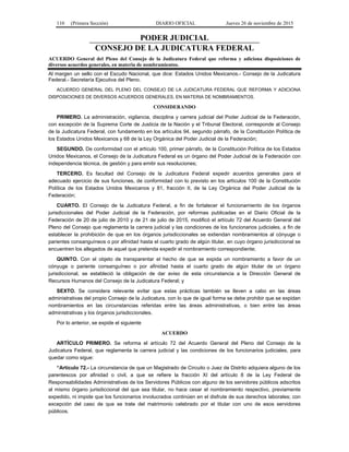 110 (Primera Sección) DIARIO OFICIAL Jueves 26 de noviembre de 2015
PODER JUDICIAL
CONSEJO DE LA JUDICATURA FEDERAL
ACUERDO General del Pleno del Consejo de la Judicatura Federal que reforma y adiciona disposiciones de
diversos acuerdos generales, en materia de nombramientos.
Al margen un sello con el Escudo Nacional, que dice: Estados Unidos Mexicanos.- Consejo de la Judicatura
Federal.- Secretaría Ejecutiva del Pleno.
ACUERDO GENERAL DEL PLENO DEL CONSEJO DE LA JUDICATURA FEDERAL QUE REFORMA Y ADICIONA
DISPOSICIONES DE DIVERSOS ACUERDOS GENERALES, EN MATERIA DE NOMBRAMIENTOS.
CONSIDERANDO
PRIMERO. La administración, vigilancia, disciplina y carrera judicial del Poder Judicial de la Federación,
con excepción de la Suprema Corte de Justicia de la Nación y el Tribunal Electoral, corresponde al Consejo
de la Judicatura Federal, con fundamento en los artículos 94, segundo párrafo, de la Constitución Política de
los Estados Unidos Mexicanos y 68 de la Ley Orgánica del Poder Judicial de la Federación;
SEGUNDO. De conformidad con el artículo 100, primer párrafo, de la Constitución Política de los Estados
Unidos Mexicanos, el Consejo de la Judicatura Federal es un órgano del Poder Judicial de la Federación con
independencia técnica, de gestión y para emitir sus resoluciones;
TERCERO. Es facultad del Consejo de la Judicatura Federal expedir acuerdos generales para el
adecuado ejercicio de sus funciones, de conformidad con lo previsto en los artículos 100 de la Constitución
Política de los Estados Unidos Mexicanos y 81, fracción II, de la Ley Orgánica del Poder Judicial de la
Federación;
CUARTO. El Consejo de la Judicatura Federal, a fin de fortalecer el funcionamiento de los órganos
jurisdiccionales del Poder Judicial de la Federación, por reformas publicadas en el Diario Oficial de la
Federación de 20 de julio de 2010 y de 21 de julio de 2015, modificó el artículo 72 del Acuerdo General del
Pleno del Consejo que reglamenta la carrera judicial y las condiciones de los funcionarios judiciales, a fin de
establecer la prohibición de que en los órganos jurisdiccionales se extiendan nombramientos al cónyuge o
parientes consanguíneos o por afinidad hasta el cuarto grado de algún titular, en cuyo órgano jurisdiccional se
encuentren los allegados de aquel que pretenda expedir el nombramiento correspondiente;
QUINTO. Con el objeto de transparentar el hecho de que se expida un nombramiento a favor de un
cónyuge o pariente consanguíneo o por afinidad hasta el cuarto grado de algún titular de un órgano
jurisdiccional, se estableció la obligación de dar aviso de esta circunstancia a la Dirección General de
Recursos Humanos del Consejo de la Judicatura Federal; y
SEXTO. Se considera relevante evitar que estas prácticas también se lleven a cabo en las áreas
administrativas del propio Consejo de la Judicatura, con lo que de igual forma se debe prohibir que se expidan
nombramientos en las circunstancias referidas entre las áreas administrativas, o bien entre las áreas
administrativas y los órganos jurisdiccionales.
Por lo anterior, se expide el siguiente
ACUERDO
ARTÍCULO PRIMERO. Se reforma el artículo 72 del Acuerdo General del Pleno del Consejo de la
Judicatura Federal, que reglamenta la carrera judicial y las condiciones de los funcionarios judiciales, para
quedar como sigue:
“Artículo 72.- La circunstancia de que un Magistrado de Circuito o Juez de Distrito adquiera alguno de los
parentescos por afinidad o civil, a que se refiere la fracción XI del artículo 8 de la Ley Federal de
Responsabilidades Administrativas de los Servidores Públicos con alguno de los servidores públicos adscritos
al mismo órgano jurisdiccional del que sea titular, no hace cesar el nombramiento respectivo, previamente
expedido, ni impide que los funcionarios involucrados continúen en el disfrute de sus derechos laborales; con
excepción del caso de que se trate del matrimonio celebrado por el titular con uno de esos servidores
públicos.
 