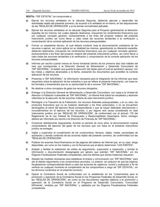 110 (Segunda Sección) DIARIO OFICIAL Jueves 26 de noviembre de 2015
SEXTA.- "DIF ESTATAL" se compromete a:
a) Ejercer los recursos señalados en la cláusula Segunda, debiendo ejecutar y desarrollar las
actividades objeto del presente convenio, de acuerdo a lo señalado en el mismo, en las disposiciones
de las “REGLAS DE OPERACIÓN” y en la demás normatividad aplicable;
b) Ejercer los recursos señalados en la cláusula Segunda para el Proyecto garantizando la liberación
expedita de los mismos, los cuales deberán destinarse, incluyendo los rendimientos financieros que
por cualquier concepto generen, exclusivamente a los fines del proyecto materia del presente
instrumento jurídico así como llevar a cabo todas las acciones tendientes a la verificación y
comprobación de la correcta aplicación de los recursos presupuestales;
c) Formar un expediente técnico, el cual deberá contener toda la documentación probatoria de los
recursos a ejercer, así como aplicar en su totalidad los mismos, garantizando su liberación expedita,
debiendo destinarlos, incluyendo los rendimientos financieros que por cualquier concepto generen,
exclusivamente a los fines del proyecto materia del presente instrumento jurídico, así como llevar a
cabo todas las acciones tendientes a la verificación y comprobación de la correcta aplicación de los
recursos presupuestales;
d) Informar por escrito cuando menos en forma trimestral (dentro de los primeros diez días hábiles del
mes que corresponda) a la Dirección General de Alimentación y Desarrollo Comunitario de
“DIF NACIONAL”, el estado que guarda la ejecución del objeto para el cual se aprobaron apoyos, con
las metas y objetivos alcanzados a la fecha, anexando los documentos que acrediten la correcta
aplicación de los recursos;
e) Presentar a "DIF NACIONAL", la información necesaria para la integración de los informes que sean
requeridos sobre la aplicación de los subsidios a que se refiere el presente instrumento, con base en
los formatos y lineamientos que en su oportunidad le dé a conocer “DIF NACIONAL”;
f) No destinar a otros conceptos de gasto los recursos otorgados;
g) Entregar a la Dirección General de Alimentación y Desarrollo Comunitario, con copia a la Unidad de
Atención a Población Vulnerable de “DIF NACIONAL”, el informe final sobre los resultados y alcances
obtenidos en la ejecución de las acciones materia de este instrumento jurídico;
h) Reintegrar a la Tesorería de la Federación, los recursos federales presupuestales, y en su caso, los
productos financieros que no se hubieran destinado a los fines autorizados, o no se encuentren
devengados al cierre del ejercicio fiscal correspondiente o que se hayan detectado desviaciones o
incumplimientos en el ejercicio de los recursos, o por laguna otra causa considerada en este
instrumento jurídico y/o las “REGLAS DE OPERACIÓN”, de conformidad con el artículo 176 del
Reglamento de la Ley Federal de Presupuesto y Responsabilidad Hacendaria. Dicho reintegro
deberá ser informado por escrito a la Dirección de Finanzas de “DIF NACIONAL”;
i) Conservar debidamente resguardada, durante un periodo de cinco años, la documentación original
comprobatoria del ejercicio del gasto de los recursos que con base en el presente instrumento
jurídico se entregan;
j) Vigilar y supervisar el cumplimiento de los compromisos, tiempos, objeto, metas, porcentajes de
aportación y demás contenido de las acciones objeto del presente convenio, de conformidad con las
“REGLAS DE OPERACIÓN”;
k) Publicar los avances físico-financieros en las páginas del sistema de Internet que, en su caso, tenga
disponibles, así como en los medios y con la frecuencia que al afecto determinen “LAS PARTES”;
l) Aceptar y facilitar la realización de visitas de seguimiento, supervisión e inspección, y brindar la
información y documentación desagregada por género que soliciten “DIF NACIONAL” y/o los
Órganos Fiscalizadores Federales competentes, para los efectos que dichas instancias requieran;
m) Adoptar las medidas necesarias para establecer el enlace y comunicación con “DIF NACIONAL” para
dar el debido seguimiento a los compromisos asumidos. Lo anterior, sin perjuicio de que los órganos
fiscalizadores correspondientes lleven a cabo las acciones de vigilancia, control y evaluación a fin de
verificar en cualquier momento el cumplimiento de los compromisos a cargo de “DIF ESTATAL”, en
los términos contenidos en el presente convenio;
n) Operar la Contraloría Social de conformidad con lo establecido en los “Lineamientos para la
promoción y operación de la Contraloría Social en los Programas Federales de Desarrollo Social, en
las “REGLAS DE OPERACIÓN”, así como en los documentos vigentes relativos a la promoción y
operación de la Contraloría Social en el Programa de Desarrollo Comunitario “Comunidad
DIFerente”, emitidos por “DIF NACIONAL” y validados por los Órganos Fiscalizadores Federales
competentes.
 