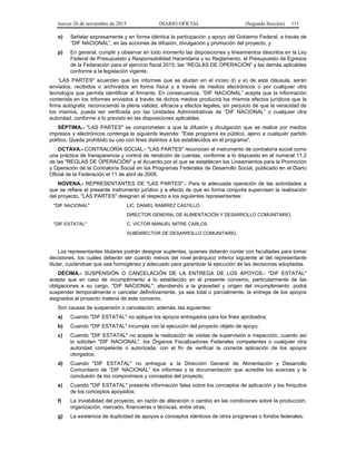 Jueves 26 de noviembre de 2015 DIARIO OFICIAL (Segunda Sección) 111
o) Señalar expresamente y en forma idéntica la participación y apoyo del Gobierno Federal, a través de
”DIF NACIONAL”, en las acciones de difusión, divulgación y promoción del proyecto, y
p) En general, cumplir y observar en todo momento las disposiciones y lineamientos descritos en la Ley
Federal de Presupuesto y Responsabilidad Hacendaria y su Reglamento, el Presupuesto de Egresos
de la Federación para el ejercicio fiscal 2015, las “REGLAS DE OPERACIÓN” y las demás aplicables
conforme a la legislación vigente.
“LAS PARTES" acuerdan que los informes que se aluden en el inciso d) y e) de esta cláusula, serán
enviados, recibidos o archivados en forma física y a través de medios electrónicos o por cualquier otra
tecnología que permita identificar al firmante. En consecuencia, “DIF NACIONAL” acepta que la información
contenida en los informes enviados a través de dichos medios producirá los mismos efectos jurídicos que la
firma autógrafa, reconociendo la plena validez, eficacia y efectos legales, sin perjuicio de que la veracidad de
los mismos, pueda ser verificada por las Unidades Administrativas de “DIF NACIONAL” o cualquier otra
autoridad, conforme a lo previsto en las disposiciones aplicables.
SÉPTIMA.- "LAS PARTES" se comprometen a que la difusión y divulgación que se realice por medios
impresos y electrónicos contenga la siguiente leyenda: "Este programa es público, ajeno a cualquier partido
político. Queda prohibido su uso con fines distintos a los establecidos en el programa".
OCTAVA.- CONTRALORÍA SOCIAL.- "LAS PARTES" reconocen el instrumento de contraloría social como
una práctica de transparencia y control de rendición de cuentas, conforme a lo dispuesto en el numeral 11.2
de las "REGLAS DE OPERACIÓN" y el Acuerdo por el que se establecen los Lineamientos para la Promoción
y Operación de la Contraloría Social en los Programas Federales de Desarrollo Social, publicado en el Diario
Oficial de la Federación el 11 de abril de 2008.
NOVENA.- REPRESENTANTES DE "LAS PARTES".- Para la adecuada operación de las actividades a
que se refiere el presente instrumento jurídico y a efecto de que en forma conjunta supervisen la realización
del proyecto, "LAS PARTES" designan al respecto a los siguientes representantes:
"DIF NACIONAL" LIC. DANIEL RAMÍREZ CASTILLO.
DIRECTOR GENERAL DE ALIMENTACIÓN Y DESARROLLO COMUNITARIO.
"DIF ESTATAL" C. VÍCTOR MANUEL MITRE CARLOS
SUBDIRECTOR DE DESARROLLO COMUNITARIO.
Los representantes titulares podrán designar suplentes, quienes deberán contar con facultades para tomar
decisiones, los cuales deberán ser cuando menos del nivel jerárquico inferior siguiente al del representante
titular, cuidándose que sea homogéneo y adecuado para garantizar la ejecución de las decisiones adoptadas.
DÉCIMA.- SUSPENSIÓN O CANCELACIÓN DE LA ENTREGA DE LOS APOYOS.- "DIF ESTATAL"
acepta que en caso de incumplimiento a lo establecido en el presente convenio, particularmente de las
obligaciones a su cargo, "DIF NACIONAL", atendiendo a la gravedad y origen del incumplimiento, podrá
suspender temporalmente o cancelar definitivamente, ya sea total o parcialmente, la entrega de los apoyos
asignados al proyecto materia de este convenio.
Son causas de suspensión o cancelación, además, las siguientes:
a) Cuando "DIF ESTATAL" no aplique los apoyos entregados para los fines aprobados;
b) Cuando "DIF ESTATAL" incumpla con la ejecución del proyecto objeto de apoyo;
c) Cuando "DIF ESTATAL" no acepte la realización de visitas de supervisión e inspección, cuando así
lo soliciten "DIF NACIONAL", los Órganos Fiscalizadores Federales competentes o cualquier otra
autoridad competente o autorizada, con el fin de verificar la correcta aplicación de los apoyos
otorgados;
d) Cuando "DIF ESTATAL" no entregue a la Dirección General de Alimentación y Desarrollo
Comunitario de “DIF NACIONAL” los informes y la documentación que acredite los avances y la
conclusión de los compromisos y conceptos del proyecto;
e) Cuando "DIF ESTATAL" presente información falsa sobre los conceptos de aplicación y los finiquitos
de los conceptos apoyados;
f) La inviabilidad del proyecto, en razón de alteración o cambio en las condiciones sobre la producción,
organización, mercado, financieras o técnicas, entre otras;
g) La existencia de duplicidad de apoyos a conceptos idénticos de otros programas o fondos federales;
 