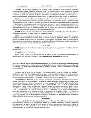4 (Tercera Sección) DIARIO OFICIAL Jueves 26 de noviembre de 2015
TERCERA.- De esta forma, mientras dicho inmueble Federal continúe en uso y control por parte de la
Secretaría de Agricultura, Ganadería, Desarrollo Rural, Pesca y Alimentación, dicha dependencia tendrá el
carácter de institución destinataria respecto de este inmueble, para los efectos de los artículos 2, fracción VI y
6, fracción VI de la Ley General de Bienes Nacionales, encontrándose obligada, por conducto de su
responsable inmobiliario, al cumplimiento de los artículos 28, fracción I, 29, fracción XIV y 32 de la ley en cita.
CUARTA.- Aún cuando la Secretaría de Agricultura, Ganadería, Desarrollo Rural, Pesca y Alimentación
deje de ocupar el inmueble objeto de la presente declaratoria, y el mismo sea puesto a disposición de la
Secretaría de la Función Pública por conducto del Instituto de Administración y Avalúos de Bienes Nacionales
y dicho Instituto lo recibiera para su administración directa, así como en caso de que este deje de destinarse a
las finalidades del artículo 59 de la Ley General de Bienes Nacionales, el inmueble relativo continuará sujeto
al régimen de dominio público de la Federación hasta que, en su caso, sea formalizada su enajenación, previo
acuerdo de desincorporación en términos de la normatividad aplicable.
QUINTA.- Publíquese esta Declaratoria en el Diario Oficial de la Federación, para que surta efectos en
términos de lo dispuesto por la Ley General de Bienes Nacionales.
SEXTA.- Inscríbase la presente declaratoria como acto de certeza jurídica que acredita la naturaleza
inmobiliaria federal respecto del inmueble objeto de la misma, tanto en el Registro Público de la Propiedad
Federal como en el Registro Público de la Propiedad correspondiente al lugar de la ubicación del inmueble de
que se trata, de conformidad con lo previsto por los artículos 42 fracción III, y 48 de la Ley General de Bienes
Nacionales, para efectos de publicidad y de oponibilidad ante terceros.
TRANSITORIO
ÚNICO.- La presente Declaratoria entrará en vigor al día siguiente de su publicación en el Diario Oficial de
la Federación.
Sufragio Efectivo, No Reelección.
México, Distrito Federal, a los 30 días del mes de octubre de dos mil quince.- El Director General de
Administración del Patrimonio Inmobiliario Federal, Luis Fernando Morales Núñez.- Rúbrica.
DECLARATORIA de sujeción al régimen de dominio público de la Federación, del inmueble federal denominado
Tierras Coloradas, ubicado en camino de terracería Ajuchitlán-Coyuca de Catalán km. 3 s/n, colonia Ajuchitlán
del Progreso, C.P. 40738, Municipio de Ajuchitlán del Progreso, Estado de Guerrero, con superficie de 26570.00
metros cuadrados.
DECLARATORIA DE SUJECIÓN AL RÉGIMEN DE DOMINIO PÚBLICO DE LA FEDERACIÓN, DEL INMUEBLE
FEDERAL DENOMINADO “TIERRAS COLORADAS”, UBICADO EN CAMINO DE TERRACERÍA AJUCHITLÁN–COYUCA
DE CATALÁN KM. 3 S/N, COLONIA AJUCHITLÁN DEL PROGRESO, C.P. 40738, MUNICIPIO DE AJUCHITLÁN DEL
PROGRESO, ESTADO DE GUERRERO, CON SUPERFICIE DE 26570.00 METROS CUADRADOS.
LUIS FERNANDO MORALES NÚÑEZ, Director General de Administración del Patrimonio Inmobiliario
Federal del Instituto de Administración y Avalúos de Bienes Nacionales, Órgano Desconcentrado de la
Secretaría de la Función Pública, con fundamento en lo dispuesto por el Artículo 27 de la Constitución Política
de los Estados Unidos Mexicanos; artículos 2, 17, 26 y 37 fracciones XX, XXII y XXIII de la Ley Orgánica de la
Administración Pública Federal, en relación al Transitorio Segundo del Decreto que modifica la Ley Orgánica
de la Administración Pública Federal, publicada el 2 de enero de 2013; 2, fracciones VI y VII, 3 fracción III, 4,
6, 10, 13, 28, fracciones I, III y VII, 29, fracción IV, 32, 40, 42, fracción V y 43 de la Ley General de Bienes
Nacionales; 3 inciso B y 85 del Reglamento Interior de la Secretaría de la Función Pública; y 1, 3, fracción X,
11 fracciones I, II, y V del Reglamento del Instituto de Administración y Avalúos de Bienes Nacionales, y
ARTÍCULO PRIMERO del Acuerdo delegatorio, emitido por la Secretaría de la Función Pública, publicado en
el Diario Oficial de la Federación el día 1 de junio de 2015, y
CONSIDERANDO
1.- Que el artículo 27 de la Constitución Política de los Estados Unidos Mexicanos, dispone que la
propiedad de las tierras y aguas comprendidas dentro de los límites del territorio nacional, corresponde
originariamente a la Nación, la cual ha tenido y tiene el derecho de transmitir el dominio de ellas a los
particulares, constituyendo la propiedad privada, teniendo la Nación en todo tiempo el derecho de imponer a la
propiedad privada las modalidades que dicte el interés público;
 