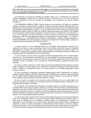 8 (Tercera Sección) DIARIO OFICIAL Jueves 26 de noviembre de 2015
DECLARATORIA de sujeción al régimen de dominio público de la Federación, del inmueble federal denominado
Cader Cocula, ubicado en calle Juan Escutia s/n, C.P. 40580, colonia San Bartolo, Municipio de Cocula, Estado de
Guerrero, con superficie de 27593.00 metros cuadrados.
DECLARATORIA DE SUJECIÓN AL RÉGIMEN DE DOMINIO PÚBLICO DE LA FEDERACIÓN, DEL INMUEBLE
FEDERAL DENOMINADO “CADER COCULA”, UBICADO EN CALLE JUAN ESCUTIA S/N, C.P. 40580, COLONIA SAN
BARTOLO, MUNICIPIO DE COCULA, ESTADO DE GUERRERO, CON SUPERFICIE DE 27593.00 METROS
CUADRADOS.
LUIS FERNANDO MORALES NÚÑEZ, Director General de Administración del Patrimonio Inmobiliario
Federal del Instituto de Administración y Avalúos de Bienes Nacionales, Órgano Desconcentrado de la
Secretaría de la Función Pública, con fundamento en lo dispuesto por el Artículo 27 de la Constitución Política
de los Estados Unidos Mexicanos; artículos 2, 17, 26 y 37 fracciones XX, XXII y XXIII de la Ley Orgánica de la
Administración Pública Federal, en relación al Transitorio Segundo del Decreto que modifica la Ley Orgánica
de la Administración Pública Federal, publicada el 2 de enero de 2013; 2, fracciones VI y VII, 3 fracción III, 4,
6, 10, 13, 28, fracciones I, III y VII, 29, fracción IV, 32, 40, 42, fracción V y 43 de la Ley General de Bienes
Nacionales; 3 inciso B y 85 del Reglamento Interior de la Secretaría de la Función Pública; y 1, 3, fracción X,
11 fracciones I, II, y V del Reglamento del Instituto de Administración y Avalúos de Bienes Nacionales, y
ARTÍCULO PRIMERO del Acuerdo delegatorio, emitido por la Secretaría de la Función Pública, publicado en
el Diario Oficial de la Federación el día 1 de junio de 2015, y
CONSIDERANDO
1.- Que el artículo 27 de la Constitución Política de los Estados Unidos Mexicanos, dispone que la
propiedad de las tierras y aguas comprendidas dentro de los límites del territorio nacional, corresponde
originariamente a la Nación, la cual ha tenido y tiene el derecho de transmitir el dominio de ellas a los
particulares, constituyendo la propiedad privada, teniendo la Nación en todo tiempo el derecho de imponer a la
propiedad privada las modalidades que dicte el interés público;
2.- Que el artículo 2, fracción VII de la Ley General de Bienes Nacionales define como “Inmueble federal”,
el terreno con o sin construcciones de la Federación, así como aquéllos en que ejerza la posesión, control o
administración a título de dueño; en tanto que la fracción VIII del mismo ordenamiento define al “Patrimonio
inmobiliario federal y paraestatal”, como el conjunto de inmuebles federales y aquellos propiedad de las
entidades;
3.- Que por su parte, el artículo 6, fracción VI de la Ley General de Bienes Nacionales dispone que están
sujetos al régimen de dominio público de la Federación los inmuebles federales que estén destinados de
hecho o mediante un ordenamiento jurídico a un servicio público y los inmuebles equiparados a éstos
conforme a esta Ley;
4.- Que la Secretaría de Agricultura, Ganadería, Desarrollo Rural, Pesca y Alimentación, ha tenido la
posesión, custodia, vigilancia y uso del inmueble denominado “CADER Cocula”, ubicado en calle Juan Escutia
s/n, C.P. 40580, Colonia San Bartolo, Municipio de Cocula, Estado de Guerrero, con superficie de 27593.00
metros cuadrados, para la utilización de servicios públicos a su cargo.
5.- Que en razón de lo anterior, dicho inmueble se tiene identificado como un inmueble Federal y se
encuentra controlado en el Sistema de Inventario del Patrimonio Inmobiliario Federal y Paraestatal, con el
Registro Federal Inmobiliario 12-12756-8.
6.- Que acorde a las consideraciones anteriores, el inmueble objeto de la presente declaratoria es un
inmueble Federal que se ajusta al supuesto previsto en el artículo 6, fracción VI de la Ley General de Bienes
Nacionales; por lo que con fecha 22 de octubre de 2015, se publicó en el Diario Oficial de la Federación la
notificación mediante la cual se da a conocer el inicio del procedimiento administrativo tendiente a emitir la
presente declaratoria de sujeción al régimen de dominio público de la Federación en términos del artículo 29,
fracción IV, de la Ley General de Bienes Nacionales; y
7.- Que con fecha 29 de octubre de 2015 venció el término legal dispuesto para oponerse al procedimiento
citado en el considerando anterior, por lo que al no haberse recibido manifestación de oposición alguna, o
hecha esta, se determinó como no acreditado el interés jurídico de la manifestante; a nombre y en
representación de la Secretaría de la Función Pública, dependencia del Ejecutivo Federal encargada de
determinar y conducir la política inmobiliaria de la Administración Pública Federal; así como de declarar,
cuando ello sea preciso, que un bien determinado está sujeto al régimen de dominio público de la Federación,
por estar comprendido en algunas de las disposiciones de esta Ley; he tenido a bien emitir la siguiente:
 