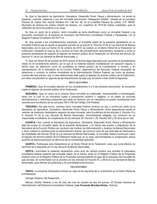 12 (Tercera Sección) DIARIO OFICIAL Jueves 26 de noviembre de 2015
4.- Que la Secretaría de Agricultura, Ganadería, Desarrollo Rural, Pesca y Alimentación, ha tenido la
posesión, custodia, vigilancia y uso del inmueble denominado “Delegación Estatal”, ubicado en la Carretera
Oaxaca de Juárez San Jacinto Amilpas Km 1.86 No. 38, en la Localidad Oaxaca de Juárez, C.P. 68030,
Municipio de Oaxaca de Juárez, Estado de Oaxaca, con superficie de 7015.00 metros cuadrados, para la
utilización de servicios públicos a su cargo.
5.- Que en razón de lo anterior, dicho inmueble se tiene identificado como un inmueble Federal y se
encuentra controlado en el Sistema de Inventario del Patrimonio Inmobiliario Federal y Paraestatal, con el
Registro Federal Inmobiliario 20-19171-4.
6.- Que acorde a las consideraciones anteriores, el inmueble objeto de la presente declaratoria es un
inmueble Federal que se ajusta al supuesto previsto en el artículo 6, fracción VI de la Ley General de Bienes
Nacionales; por lo que con fecha 22 de octubre de 2015, se publicó en el Diario Oficial de la Federación la
notificación mediante la cual se da a conocer el inicio del procedimiento administrativo tendiente a emitir la
presente declaratoria de sujeción al régimen de dominio público de la Federación en términos del artículo 29,
fracción IV, de la Ley General de Bienes Nacionales; y
7.- Que con fecha 29 de octubre de 2015 venció el término legal dispuesto para oponerse al procedimiento
citado en el considerando anterior, por lo que al no haberse recibido manifestación de oposición alguna, o
hecha esta, se determinó como no acreditado el interés jurídico de la manifestante; a nombre y en
representación de la Secretaría de la Función Pública, dependencia del Ejecutivo Federal encargada de
determinar y conducir la política inmobiliaria de la Administración Pública Federal; así como de declarar,
cuando ello sea preciso, que un bien determinado está sujeto al régimen de dominio público de la Federación,
por estar comprendido en algunas de las disposiciones de esta Ley; he tenido a bien emitir la siguiente:
DECLARATORIA
PRIMERA.- Que el inmueble descrito en los considerandos 4 y 5 del presente documento, se encuentra
sujeto al régimen de dominio público de la Federación.
SEGUNDA.- Que en razón de lo anterior dicho inmueble es inalienable, imprescriptible e inembargable,
razón por la cual no se encuentra sujeto a prescripción positiva o negativa, ni es objeto de acciones
reivindicatorias o interdictos posesorios por parte de terceros, por su naturaleza no puede considerarse bien
vacante para los efectos de los artículos 785 a 789 del Código Civil Federal.
TERCERA.- De esta forma, mientras dicho inmueble Federal continúe en uso y control por parte de la
Secretaría de Agricultura, Ganadería, Desarrollo Rural, Pesca y Alimentación, dicha dependencia tendrá el
carácter de institución destinataria respecto de este inmueble, para los efectos de los artículos 2, fracción VI y
6, fracción VI de la Ley General de Bienes Nacionales, encontrándose obligada, por conducto de su
responsable inmobiliario, al cumplimiento de los artículos 28, fracción I, 29, fracción XIV y 32 de la ley en cita.
CUARTA.- Aún cuando la Secretaría de Agricultura, Ganadería, Desarrollo Rural, Pesca y Alimentación
deje de ocupar el inmueble objeto de la presente declaratoria, y el mismo sea puesto a disposición de la
Secretaría de la Función Pública por conducto del Instituto de Administración y Avalúos de Bienes Nacionales
y dicho Instituto lo recibiera para su administración directa, así como en caso de que este deje de destinarse a
las finalidades del artículo 59 de la Ley General de Bienes Nacionales, el inmueble relativo continuará sujeto
al régimen de dominio público de la Federación hasta que, en su caso, sea formalizada su enajenación, previo
acuerdo de desincorporación en términos de la normatividad aplicable.
QUINTA.- Publíquese esta Declaratoria en el Diario Oficial de la Federación, para que surta efectos en
términos de lo dispuesto por la Ley General de Bienes Nacionales.
SEXTA.- Inscríbase la presente declaratoria como acto de certeza jurídica que acredita la naturaleza
inmobiliaria federal respecto del inmueble objeto de la misma, tanto en el Registro Público de la Propiedad
Federal como en el Registro Público de la Propiedad correspondiente al lugar de la ubicación del inmueble de
que se trata, de conformidad con lo previsto por los artículos 42 fracción III, y 48 de la Ley General de Bienes
Nacionales, para efectos de publicidad y de oponibilidad ante terceros.
TRANSITORIO
ÚNICO.- La presente Declaratoria entrará en vigor al día siguiente de su publicación en el Diario Oficial de
la Federación.
Sufragio Efectivo, No Reelección.
México, Distrito Federal, a los 30 días del mes de octubre de dos mil quince.- El Director General de
Administración del Patrimonio Inmobiliario Federal, Luis Fernando Morales Núñez.- Rúbrica.
 