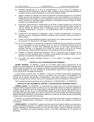 60 (Primera Sección) DIARIO OFICIAL Jueves 26 de noviembre de 2015
h) Manifestar expresamente en el acta de entrega-recepción o en el informe de resultados, el
compromiso de dar mantenimiento, conservar, vigilar y sufragar la continua y adecuada operación de
inmuebles, obras y/o equipos financiados con recursos del Programa Hábitat.
i) Deberán mantener en operación los Centros de Desarrollo Comunitario apoyados por el Programa
Hábitat para los fines acordados, al menos durante los cinco años posteriores a la fecha de la
entrega-recepción del inmueble, con el fin de garantizar la permanencia de los servicios sociales que
ofrecen, asimismo los ejecutores deberán programar y presupuestar acciones sociales en dichos
inmuebles en el presente ejercicio fiscal.
j) Proporcionar oportunamente el mantenimiento de las obras o equipos apoyados con recursos del
Programa Hábitat. Los bienes muebles adquiridos con recursos del Programa Hábitat, durante su
vida útil, deberán ser utilizados para el cumplimiento de sus objetivos, debiendo incorporar al
inventario correspondiente e informar a “LA DELEGACIÓN” sobre el responsable de su uso
y resguardo.
k) Proporcionar a las instancias de fiscalización, control y auditoría correspondiente, la información
requerida, así como otorgarles las facilidades necesarias, para que lleven a cabo sus acciones en
dichas materias.
l) Cumplir con las responsabilidades generales cuando actúen como instancia ejecutora contempladas
en el numeral 11.4, Artículo 27 de “Las Reglas de Operación”.
m) En su caso, reintegrar a la Tesorería de la Federación (TESOFE) los recursos federales no ejercidos
y/o no comprobados al cierre del ejercicio fiscal, así como los rendimientos financieros que se
hubieran generado a la fecha límite establecida para este fin, sin que medie requerimiento de
autoridad, conforme a lo dispuesto por el artículo 54, tercer párrafo y 82 de la Ley Federal
de Presupuesto y Responsabilidad Hacendaria y 224, penúltimo párrafo de su Reglamento.
n) Presentar la suficiencia presupuestal destinada a cubrir su aportación para la ejecución de los
proyectos que sean aprobados para su inclusión a los beneficios del Programa Hábitat, a fin de
garantizar el cumplimiento del objeto del presente Acuerdo.
o) Las demás que resulten aplicables conforme a lo que señalan “Las Reglas de Operación”
y “El Anexo 1”.
CAPÍTULO VI. DE LA REASIGNACIÓN DE SUBSIDIOS
DÉCIMA TERCERA. “LA SEDATU”, a través de “LA UPAIS” podrá realizar reasignaciones de los
subsidios no comprometidos por “EL MUNICIPIO” después de la fecha límite para presentar propuestas, que
señala el oficio de distribución, con el propósito de atender las solicitudes elegibles en otros municipios de la
misma entidad federativa o de otras entidades, las cuales deberán cumplir con los requisitos del numeral
12.4.6, Artículo 38 de “Las Reglas de Operación”.
A partir del 30 de abril de 2015, “LA SEDATU” a través de “LA UPAIS” podrá realizar mensualmente
evaluaciones del avance de las obras y acciones y del ejercicio de los recursos en “EL MUNICIPIO”. Los
recursos que no hubieran sido ejercidos o comprometidos, o cuyas obras y acciones no tuvieran avance de
acuerdo a lo programado en el Anexo Técnico, serán reasignados conforme se establece en “El Anexo 1”.
Dichas reasignaciones presupuestarias serán notificadas por “LA DELEGACIÓN” a “EL MUNICIPIO”.
CAPÍTULO VII. DEL SEGUIMIENTO, CONTROL Y EVALUACIÓN DEL PROGRAMA HÁBITAT
DÉCIMA CUARTA. “EL MUNICIPIO” se compromete que cuando funja como instancia ejecutora del
Programa Hábitat actualizará durante los primeros cinco (5) días hábiles del mes la información registrada en
el Sistema de información sobre los avances físicos y financieros de todos los proyectos apoyados por el
Programa Hábitat. En caso de que “LA DELEGACIÓN” detecte información faltante, notificará por escrito a
la(s) instancia(s) ejecutora(s) dentro de un plazo no mayor a cinco (5) días naturales; las instancias ejecutoras
deberán presentar la información y documentación faltante en un plazo que no exceda de tres (3) días hábiles
contados a partir de la recepción del comunicado.
El Ejecutor, por conducto del Sistema de Información, comunicará de las obras y acciones concluidas, así
como de sus resultados físicos y financieros, a más tardar a los quince días naturales a la fecha de
su conclusión.
DÉCIMA QUINTA. “EL MUNICIPIO”, cuando funja como ejecutor del Programa Hábitat, se compromete a
otorgar las facilidades necesarias a “LA SEDATU” para que ésta realice visitas de seguimiento a las obras y
acciones realizadas con subsidios federales, así como para tener acceso a equipos, materiales, información,
registros y documentos que estime pertinente conocer y que estén relacionados con la ejecución de
las mismas.
 