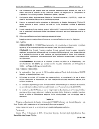 Jueves 26 de noviembre de 2015 DIARIO OFICIAL (Primera Sección) 97
6. Las características que deberán tener los proyectos presentados serán acordes con base en la
Política Nacional de Vivienda, la Ley Federal de Vivienda, las Reglas para el Otorgamiento de
Créditos del FOVISSSTE y la demás normatividad vigente y aplicable.
7. El adquirente deberá registrarse en el Sistema de Oferta de Vivienda del FOVISSSTE y cumplir con
todos los requisitos establecidos en la normatividad aplicable.
8. Previo a la enajenación de los inmuebles, la Subdirección de Asuntos Jurídicos del FOVISSSTE
deberá gestionar el avalúo comercial de cada uno de los inmuebles e integrar el expediente
respectivo.
9. Para la implementación del presente acuerdo, el FOVISSSTE constituirá un Fideicomiso, a través del
cual se garantice el cumplimiento de los fines de este instrumento, así como la transparencia de su
mecánica.
10. El Contrato de Fideicomiso tendrá las siguientes características:
Los elementos mínimos que deberá contener el contrato de Fideicomiso serán los siguientes:
10.1. PARTES:
FIDEICOMITENTE: El FOVISSSTE (aportante de los 160 inmuebles) y un Desarrollador Inmobiliario
(aportante de las construcciones y los recursos para lograr el proyecto inmobiliario).
FIDUCIARIO: Una Entidad Financiera regulada (la cual efectuaría todos los pagos necesarios
relativos a la construcción del desarrollo con los recursos del fideicomiso, así como el pago del precio
de la enajenación conforme al valor comercial que reporte el avalúo al Fondo de la Vivienda y
posteriormente transmitir las unidades terminadas a las personas que determine el Comité Técnico
del Fideicomiso).
FIDEICOMISARIOS: El Fondo de la Vivienda (al recibir el precio de la enajenación) y los
derechohabientes del ISSSTE, que cumplan con los requisitos establecidos por el Programa de
Crédito y las Reglas de Otorgamiento de Crédito.
10.2. FINES DEL FIDEICOMISO:
a. La enajenación a título oneroso de 160 inmuebles cedidos al Fondo de la Vivienda del ISSSTE
ubicados en el estado de Nuevo León,
b. El fiduciario recibirá los 160 inmuebles, los cuales mantendrá en propiedad a fin de que se lleve a
cabo la construcción de las viviendas, así como para garantizar el pago del terreno al Fondo de la
Vivienda del ISSSTE.
c. En caso de incumplimiento por parte del Fideicomitente (Desarrollador) en la realización de las obras,
se revertirán los inmuebles al patrimonio administrado por el Fondo de la Vivienda del ISSSTE.
d. Se constituirá un Comité Técnico, el cual se integrará por las Subdirecciones de Finanzas, Crédito y
Asuntos Jurídicos, quien determinará mediante la emisión de los dictámenes contable, financiero,
técnico y jurídico al fideicomitente aportante de las construcciones y de los recursos para su
realización.
Transitorios
Primero.- La Subdirección de Asuntos Jurídicos del FOVISSSTE informará a la Comisión Ejecutiva y a la
Junta Directiva sobre los avances en la implementación del presente Acuerdo.”
Lo que me permito hacer de su conocimiento para los efectos legales procedentes.
Atentamente
México, D.F., a 19 de octubre de 2015.- El Secretario General y Secretario de la Junta Directiva, Juan
Manuel Verdugo Rosas.- Rúbrica.
(R.- 422798)
 