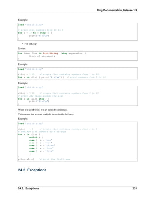 Ring Documentation, Release 1.9
Example:
load "stdlib.ring"
# print even numbers from 10 to 0
for x = 10 to 0 step -2 {
print("#{x}n")
}
• For in Loop
Syntax:
for identifier in List/String [step expression] {
Block of statements
}
Example:
load "stdlib.ring"
aList = 1:10 # create list contains numbers from 1 to 10
for x in aList { print("#{x}n") } # print numbers from 1 to 10
Example:
load "stdlib.ring"
aList = 1:10 # create list contains numbers from 1 to 10
# print odd items inside the list
for x in aList step 2 {
print("#{x}n")
}
When we use (For in) we get items by reference.
This means that we can read/edit items inside the loop.
Example:
load "stdlib.ring"
aList = 1:5 # create list contains numbers from 1 to 5
# replace list numbers with strings
for x in aList {
switch x {
case 1 x = "one"
case 2 x = "two"
case 3 x = "three"
case 4 x = "four"
case 5 x = "five"
}
}
print(aList) # print the list items
24.3 Exceptions
24.3. Exceptions 231
 