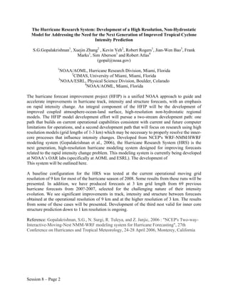 The Hurricane Research System: Development of a High Resolution, Non-Hydrostatic
  Model for Addressing the Need for the Next Generation of Improved Tropical Cyclone
                                  Intensity Prediction

   S.G.Gopalakrishnan1, Xuejin Zhang2 , Kevin Yeh2, Robert Rogers1, Jian-Wen Bao3, Frank
                          Marks1, Sim Aberson1 and Robert Atlas4
                                    (gopal@noaa.gov)
                 1
                 NOAA/AOML, Hurricane Research Division, Miami, Florida
                       2
                         CIMAS, University of Miami, Miami, Florida
                 3
                   NOAA/ESRL, Physical Science Division, Boulder, Colarado
                             4
                               NOAA/AOML, Miami, Florida

The hurricane forecast improvement project (HFIP) is a unified NOAA approach to guide and
accelerate improvements in hurricane track, intensity and structure forecasts, with an emphasis
on rapid intensity change. An integral component of the HFIP will be the development of
improved coupled atmosphere-ocean-land surface, high-resolution non-hydrostatic regional
models. The HFIP model development effort will pursue a two-stream development path: one
path that builds on current operational capabilities consistent with current and future computer
limitations for operations, and a second development path that will focus on research using high
resolution models (grid lengths of 1-3 km) which may be necessary to properly resolve the inner-
core processes that influence intensity changes. Developed from NCEP's WRF-NMM/HWRF
modeling system (Gopalakrishnan et al., 2006), the Hurricane Research System (HRS) is the
next generation, high-resolution hurricane modeling system designed for improving forecasts
related to the rapid intensity change problem. This modeling system is currently being developed
at NOAA’s OAR labs (specifically at AOML and ESRL). The development of
This system will be outlined here.

A baseline configuration for the HRS was tested at the current operational moving grid
resolution of 9 km for most of the hurricane season of 2008. Some results from these runs will be
presented. In addition, we have produced forecasts at 3 km grid length from 69 previous
hurricane forecasts from 200?-2007, selected for the challenging nature of their intensity
evolution. We see significant improvements in track, intensity and structure between forecasts
obtained at the operational resolution of 9 km and at the higher resolution of 3 km. The results
from some of these cases will be presented. Development of the third nest valid for inner core
structure prediction down to 1 km resolution is ongoing.

Reference: Gopalakrishnan, S.G., N. Surgi, R. Tuleya, and Z. Janjic, 2006 : "NCEP's Two-way-
Interactive-Moving-Nest NMM-WRF modeling system for Hurricane Forecasting", 27th
Conference on Hurricanes and Tropical Meteorology, 24-28 April 2006, Monterey, California




Session 8 – Page 2
 