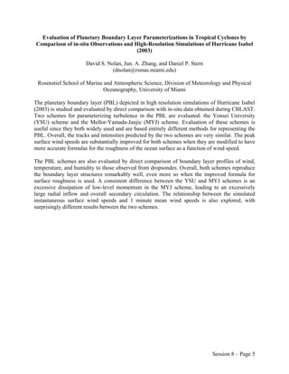 Evaluation of Planetary Boundary Layer Parameterizations in Tropical Cyclones by
Comparison of in-situ Observations and High-Resolution Simulations of Hurricane Isabel
                                        (2003)

                      David S. Nolan, Jun. A. Zhang, and Daniel P. Stern
                                 (dnolan@rsmas.miami.edu)

 Rosenstiel School of Marine and Atmospheric Science, Division of Meteorology and Physical
                             Oceanography, University of Miami

The planetary boundary layer (PBL) depicted in high resolution simulations of Hurricane Isabel
(2003) is studied and evaluated by direct comparison with in-situ data obtained during CBLAST.
Two schemes for parameterizing turbulence in the PBL are evaluated: the Yonsei University
(YSU) scheme and the Mellor-Yamada-Janjic (MYJ) scheme. Evaluation of these schemes is
useful since they both widely used and are based entirely different methods for representing the
PBL. Overall, the tracks and intensities predicted by the two schemes are very similar. The peak
surface wind speeds are substantially improved for both schemes when they are modified to have
more accurate formulas for the roughness of the ocean surface as a function of wind speed.

The PBL schemes are also evaluated by direct comparison of boundary layer profiles of wind,
temperature, and humidity to those observed from dropsondes. Overall, both schemes reproduce
the boundary layer structures remarkably well, even more so when the improved formula for
surface roughness is used. A consistent difference between the YSU and MYJ schemes is an
excessive dissipation of low-level momentum in the MYJ scheme, leading to an excessively
large radial inflow and overall secondary circulation. The relationship between the simulated
instantaneous surface wind speeds and 1 minute mean wind speeds is also explored, with
surprisingly different results between the two schemes.




                                                                             Session 8 – Page 5
 