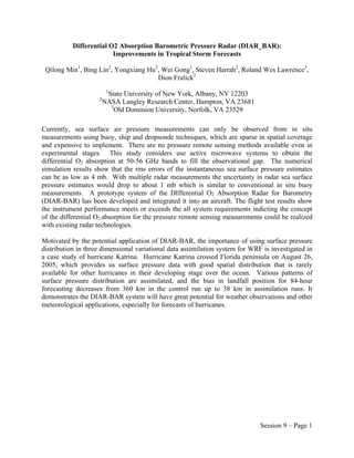 Differential O2 Absorption Barometric Pressure Radar (DIAR_BAR):
                         Improvements in Tropical Storm Forecasts

 Qilong Min1, Bing Lin2, Yongxiang Hu2, Wei Gong1, Steven Harrah2, Roland Wes Lawrence3,
                                      Dion Fralick2
                         1
                         State University of New York, Albany, NY 12203
                    2
                        NASA Langley Research Center, Hampton, VA 23681
                          3
                            Old Dominion University, Norfolk, VA 23529

Currently, sea surface air pressure measurements can only be observed from in situ
measurements using buoy, ship and dropsonde techniques, which are sparse in spatial coverage
and expensive to implement. There are no pressure remote sensing methods available even in
experimental stages. This study considers use active microwave systems to obtain the
differential O2 absorption at 50-56 GHz bands to fill the observational gap. The numerical
simulation results show that the rms errors of the instantaneous sea surface pressure estimates
can be as low as 4 mb. With multiple radar measurements the uncertainty in radar sea surface
pressure estimates would drop to about 1 mb which is similar to conventional in situ buoy
measurements. A prototype system of the DIfferential O2 Absorption Radar for Barometry
(DIAR-BAR) has been developed and integrated it into an aircraft. The flight test results show
the instrument performance meets or exceeds the all system requirements indicting the concept
of the differential O2 absorption for the pressure remote sensing measurements could be realized
with existing radar technologies.

Motivated by the potential application of DIAR-BAR, the importance of using surface pressure
distribution in three dimensional variational data assimilation system for WRF is investigated in
a case study of hurricane Katrina. Hurricane Katrina crossed Florida peninsula on August 26,
2005, which provides us surface pressure data with good spatial distribution that is rarely
available for other hurricanes in their developing stage over the ocean. Various patterns of
surface pressure distribution are assimilated, and the bias in landfall position for 84-hour
forecasting decreases from 360 km in the control run up to 38 km in assimilation runs. It
demonstrates the DIAR-BAR system will have great potential for weather observations and other
meteorological applications, especially for forecasts of hurricanes.




                                                                              Session 9 – Page 1
 