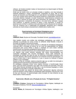 software, tal iniciativa também implica no favorecimento da disseminação do Moodle
na comunidade brasileira.
Ainda que se mostre como um processo simples e repetitivo, uma boa tradução é
bastante trabalhosa e requer, principalmente, cooperação do grupo. Não se trata
apenas de transmitir uma informação em um outro idioma, mas também de adequá-la
a um novo contexto sócio-cultural. Para garantir eficiência e objetividade, tivemos dois
momentos distintos: tradução e revisão. Inicialmente, implementamos contadores de
expressões e arquivos de ajuda que ainda precisavam ser traduzidos e, assim, foi
possível gerenciar o andamento do processo e, de certa forma, estimular a equipe
para finalizá-lo. O segundo momento foi talvez o mais importante. A revisão foi
essencial para verificar a coerência tanto gramatical quanto educacional da tradução.
Para tal, contamos com a colaboração de pedagogas, garantindo que a tradução
estivesse ao mesmo tempo compreensível e didática para o público alvo.


                Experimentação de Estratégias Pedagógicas para a
                 Formação de Designers Instrucionais Inovadores.

Autora:
CAROLEI, Paula. Doutora em Educação, Faculdade Sumaré, pcarolei@gmail.com

Este trabalho propõe uma análise das estratégias pedagógicas que podem ser
utilizadas na produção de cursos on-line no ambiente virtual Moodle e discute a
formação do Designer Instrucional inovador.
Essa investigação teve como campo empírico a utilização de estratégias pedagógicas
vivenciais para a formação de alunos de um curso de especialização em Design
Instrucional para cursos Online e depois a avaliação de como essas vivências
transformaram as propostas pedagógicas desses alunos.
Num primeiro momento buscamos uma fundamentação teórica sobre Estratégia como
um aspecto mais amplo evitando reduções das visões instrumentalistas que
confundem estratégias com recursos tecnológicos. Numa visão tradicional, as
estratégias se referiam aos tipos de aula, às dinâmicas e atividades propostas e aos
recursos utilizados. Mas quando pensamos num ambiente virtual de aprendizagem, no
qual os limites entre o que é dinâmica e o que é recurso se misturam é preciso
redefinir o que é estratégia.
Quando se fala em inovação, estamos propondo algo que vai além da construção e
aperfeiçoamento permanente de dispositivos tecnológicos.
As estratégias analisadas tinham como objetivo provocar a transformação desse
aluno, para que esses buscassem uma visão mais inovadora de educação. Para isso
foram feitas diversas atividades de Role Play, o uso de diversas linguagens e várias
atividades de discussão e produção colaborativa, etc.
Pudemos perceber que apesar de alunos ainda reproduzirem algumas estruturas
pergunta-reposta a maioria deles foi sensibilizado pelas atividades vivencias bem mais
do que aos discursos. A experimentação sobre inovação foi mais eficiente do que
textos sobre o mesmo assunto.


     Explorando o Moodle com a Produção do Curso: “TV Digital Interativa”

Autora:
COIMBRA, Cristiane. Graduanda em Tecnologias e Mídias Digitais, habilitação em
Educação a Distância, PUC-SP, kikacoimbra@gmail.com

Co-autores:
SILVA, Natália, G. Graduanda em Tecnologia e Mídias Digitais, habilitação a em


                                                                                     25
 