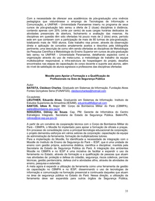 Com a necessidade de oferecer aos acadêmicos de pós-graduação uma vivência
pedagógica que vislumbrasse o emprego de Tecnologias de Informação e
Comunicação, a UNIPAR - Universidade Paranaense inseriu no programa de seus
cursos de pós-graduação lato sensu a oferta de 2 (duas) disciplinas à distância,
contando apenas com 20% (vinte por cento) de suas cargas horárias dedicados às
atividades presenciais de abertura, fechamento e avaliação das mesmas. As
disciplinas em questão têm sido ofertadas há pouco mais de 2 (dois) anos, período
este em que contaram com a participação de mais de 80 turmas de pós-graduação,
totalizando mais de 1600 alunos. Este trabalho visa prover, através da observação
direta e aplicação de conceitos amplamente aceitos e descritos pela bibliografia
pertinente, uma descrição de como vêm sendo ofertadas as disciplinas de Metodologia
da Pesquisa Científica e Metodologia do Ensino Superior em cursos de pós-graduação
lato sensu na UNIPAR - Universidade Paranaense, detalhando aspectos como a
organização através do uso de meta-curso, a metodologia de trabalho da equipe
multidisciplinar responsável, a infra-estrutura de hospedagem do projeto, desafios
encontrados nas etapas de capacitação do corpo docente e suporte aos alunos, além
do nível de satisfação de alunos egressos e professores das disciplinas ofertadas


                Moodle para Apoiar a Formação e a Qualificação de
                   Profissionais na Área de Segurança Pública

Autor:
BATISTA, Cleidson Charles. Graduado em Sistemas de Informação. Fundação Alves
Fontes Gonçalves Sena (FUNAFGS), cleidsoncharles@hotmail.com

Co-autores:
LIEUTHIER, Eduardo Alves. Graduando em Sistemas de Informação. Instituto de
Estudos Superiores da Amazônia (IESAM), eduardoal86@gmail.com
SANTOS, Idbas R. Major BM. Corpo de Bombeiros Militar do Pará (CBMPA),
pablo@bombeiros.gov.pa.br
NOGUEIRA, Odiney de Souza. Cap. PM. Gerente de Informática do Centro
Estratégico Integrado. Secretaria de Estado de Segurança Pública. Belém/PA,
odiney@cei.ssp.pa.gov.br

A partir de um convênio de cooperação técnica com o Corpo de Bombeiros Militar do
Pará - CBMPA, o Moodle foi implantado para apoiar a formação de oficiais e praças.
Em processo de consolidação como a principal tecnologia educacional da corporação,
o projeto demandou esforços em vários setores da corporação: capacitação da equipe
de administração da ferramenta, formação de multiplicadores tutores.
Para a implantação do Moodle, foi identificada a necessidade de integração com o
Moodle do Instituto de Ensino de Segurança do Pará – IESP, que é uma unidade de
ensino com gestão própria, autonomia didática, cientifica e disciplinar, mantida pela
Secretaria de Estado de Segurança Pública do Pará. A integração dos ambientes
Moodle no CBMPA e no IESP é uma iniciativa de facilitar e expandir o uso da
ferramenta no Estado, através da formação e a qualificação de pessoas que atuam
nas atividades de: proteção e defesa do cidadão, segurança, riscos coletivos, perícias
técnicas, gestão penitenciária, defesa civil e atividades afins, através de atividades de
ensino, pesquisa e extensão.
A meta agora é expandir a utilização da ferramenta como uma ferramenta de gestão
da capacitação no CBMPA e no IESP, disseminando o uso de tecnologias de
informação e comunicação na formação presencial e continuada daqueles que atuam
na área de segurança pública no Estado do Pará. Nessa direção, a utilização da
ferramenta deve ser expandida para outros órgãos de Segurança Pública,



                                                                                      33
 