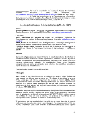 _______________. Por que o computador na educação? Núcleo de Informática
Aplicada      à      Educação       –     NIED,      1998.      Disponível     em:
http://www.nied.unicamp.br/publicacoes/separatas/Sep2.pdf, acesso em: 30/07/2008.
_______________. A Espiral da aprendizagem e as Tecnologias da Informação e
Comunicação: repensando conceitos. In: A Tecnologia no Ensino: implicações para a
aprendizagem. São Paulo: Casa do Psicólogo Editora, 2002. PP. 15-37.


     Aspectos de Usabilidade no Redesign da Interface do Moodle – IESAM

Autora:
Watrin Vanessa Núcleo de Tecnologias Interativas de Aprendizagem do Instituto de
Estudos Superiores da Amazônia (IESAM/NUTEIA), watrin@prof.iesam-pa.edu.br

Co-autores:
Silva, Aleksandra do Socorro da Núcleo de Tecnologias Interativas de
Aprendizagem do Instituto de Estudos Superiores da Amazônia, aleka@prof.iesam-
pa.edu.br
MATA, Eulália da Estudante do curso de Engenharia da Computação e estagiária do
Núcleo de Tecnologias Interativas de Aprendizagem – NUTEIA do IESAM.
PEREIRA, Bruno Diego Estudante do curso de Engenharia da Computação e
estagiário do Núcleo de Tecnologias Interativas de Aprendizagem – NUTEIA do
IESAM

Resumo

O presente artigo descreve o desenvolvimento do projeto de redesign da interface do
Moodle utilizado no Instituto de Estudos Superiores da Amazônia – IESAM. A partir de
estudos de usabilidade, alguns problemas foram identificados no projeto gráfico da
interface anteriormente utilizada. As modificações feitas foram baseadas
principalmente nas teorias preconizadas pelo estudioso da usabilidade aplicada ao
projeto de websites, Jakob Nielsen.

Palavras-Chave: Moodle, Usabilidade, Interface.

Introdução

Na sociedade, o uso de computadores se disseminou e este foi o bem durável que
mais cresceu nos últimos anos, presente em 7,5 milhões de domicílios no ano de
2003, sendo que 5,6 milhões dispunham de acesso à Internet (IBGE, 2008).
Comparando os valores dos dados da Pesquisa Nacional por amostra de domicílios
feita em 2003 com os dados levantados no ano de 2006 podemos observar um
crescimento de 60%, ano em que o número de domicílios com computador chegou a
12 milhões (FTP IBGE, 2008).

Ao mesmo tempo em que o número de famílias que adquirem computadores cresce o
acesso à internet também. Somando-se a isso o fato do agigantamento da própria
web, de acordo com o último levantamento do NETCRAFT (2008) existem mais de
172 milhões de sites em toda a internet, fica evidente a importância de nos
preocuparmos com a qualidade da interação usuário-computador.

O aumento do uso da tecnologia tem interferido do no nosso dia-a-dia do mesmo
modo que nas atividades de ensino e aprendizagem. Na pesquisa desenvolvida por
PORTO e RÉGNIER (2005) ficam evidentes as transformações que o ensino superior



                                                                                 90
 