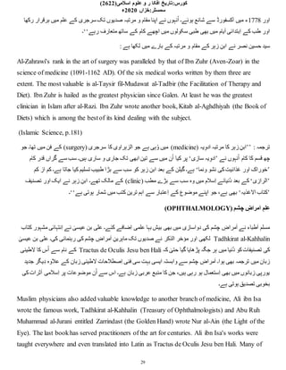 :‫کورس‬
‫تار‬
‫ی‬
‫خ‬
‫علوم‬ ‫و‬ ‫ر‬ ‫افکا‬
‫اسالم‬
‫ی‬
(2622)
:‫سمسٹر‬
‫خزاں‬
2020
‫ء‬
29
‫اور‬
1778
‫رکھا‬ ‫برقرار‬ ‫میں‬ ‫علم‬ ‫کے‬ ‫سرجری‬ ‫تک‬ ‫صدیوں‬ ‫مرتبہ‬ ‫و‬ ‫مقام‬ ‫اپنا‬ ‫نے‬ ‫نہوں‬ُ‫ا‬ ‫ہوئے۔‬ ‫شائع‬ ‫سے‬ ‫آکسفورڈ‬ ‫میں‬ ‫ء‬
‫رہے‬ ‫متعارف‬ ‫ساتھ‬ ‫کے‬ ‫کام‬ ‫اچھے‬ ‫میں‬ ‫سکولوں‬ ‫طبی‬ ‫بھی‬ ‫میں‬ ‫یام‬َ‫ا‬ ‫ِبتدائی‬‫ا‬ ‫کے‬ ‫طب‬ ‫اور‬
‘‘
‫۔‬
‫ح‬ ‫سید‬
: ‫ہے‬ ‫لکھا‬ ‫میں‬ ‫بارے‬ ‫کے‬ ‫مرتبہ‬ ‫و‬ ‫مقام‬ ‫کے‬ ‫زہر‬ ِ‫ابن‬ ‫نے‬ ‫نصر‬ ‫سین‬
Al-Zahrawi's rank in the art of surgery was paralleled by that of Ibn Zuhr (Aven-Zoar) in the
science of medicine (1091-1162 AD). Of the six medical works written by them three are
extent. The most valuable is al-Taysir fil-Mudawat al-Tadbir (the Facilitation of Therapy and
Diet). Ibn Zuhr is hailed as the greatest physician since Galen. At least he was the greatest
clinician in Islam after al-Razi. Ibn Zuhr wrote another book, Kitab al-Aghdhiyah (the Book of
Diets) which is among the bestof its kind dealing with the subject.
(Islamic Science, p.181)
: ‫ترجمہ‬
’’
( ‫یہ‬ِ‫ادو‬ ‫مرتبہ‬ ‫کا‬ ‫زہر‬ ِ‫ابن‬
medicine
( ‫سرجری‬ ‫کا‬ ‫الزہراوی‬ ‫جو‬ ‫ہے‬ ‫ہی‬ُ‫و‬ ‫میں‬ )
surgery
‫جو‬ ‫تھا۔‬ ‫میں‬ ‫فن‬ ‫کے‬ )
‫نے‬ ‫نہوں‬ُ‫ا‬ ‫کام‬ ‫کا‬ ‫قسم‬ ‫چھ‬
’
‫سازی‬ ‫یہ‬ِ‫ادو‬
‘
‫کیا‬ ‫پر‬
‫کام‬ ‫قدر‬ ‫گراں‬ ‫سے‬ ‫سب‬ ‫ہیں۔‬ ‫ساری‬ ‫و‬ ‫جاری‬ ‫تک‬ ‫ابھی‬ ‫تین‬ ‫سے‬ ‫میں‬ ‫ن‬ُ‫ا‬
’
‫ونما‬ ‫نشو‬ ‫کی‬‫غذائیت‬ ‫اور‬ ‫خوراک‬
‘
‫کم‬ ‫از‬ ‫کم‬ ‫ہے۔‬ ‫جاتا‬ ‫کیا‬ ‫تسلیم‬ ‫طبیب‬ ‫بڑا‬ ‫سے‬ ‫سب‬ ‫کو‬ ‫زہر‬ ِ‫ابن‬ ‫بعد‬ ‫کے‬ ‫گیلن‬ ‫ہے۔‬
’
‫الرازی‬
‘
( ‫مطب‬ ‫بڑے‬ ‫سے‬ ‫سب‬ ‫وہ‬ ‫میں‬ ‫ِسالم‬‫ا‬ ‫ُنیائے‬‫د‬ ‫بعد‬ ‫کے‬
clinic
‫اور‬ ‫ایک‬ ‫نے‬ ‫زہر‬ ِ‫ابن‬ ‫تھے۔‬ ‫مالک‬ ‫کے‬ )
‫تصنیف‬
’
‫الغذیہ‬ ‫کتاب‬
‘
‫ہے‬ ‫ہوتی‬ ‫شمار‬ ‫میں‬ ‫کتب‬ ‫ترین‬ ‫اہم‬ ‫سے‬ ‫ِعتبار‬‫ا‬ ‫کے‬ ‫موضوع‬ ‫اپنے‬ ‫جو‬ ،‫ہے‬ ‫بھی‬
‘‘
‫۔‬
( ‫چشم‬ ِ
‫مراض‬َ‫ا‬ ِ‫علم‬
OPHTHALMOLOGY
)
‫کتاب‬ ‫مشہور‬ ‫ِنتہائی‬‫ا‬ ‫نے‬ ٰ
‫عیسی‬ ‫بن‬ ‫علی‬ ‫کئے۔‬ ‫ِضافے‬‫ا‬ ‫علمی‬ ‫بہا‬ ‫بیش‬ ‫بھی‬ ‫میں‬ ‫دواسازی‬ ‫کی‬ ‫چشم‬ ِ
‫مراض‬َ‫ا‬ ‫نے‬ ‫طباء‬َ‫ا‬ ‫مسلم‬
Tadhkirat al-Kahhalin
‫لکھی‬
ٰ
‫عیسی‬ ‫بن‬ ‫علی‬ ‫کی۔‬ ‫رہنمائی‬ ‫کی‬ ‫چشم‬ ِ
‫مراض‬َ‫ا‬ ِ‫ماہرین‬ ‫تک‬ ‫صدیوں‬ ‫نے‬ ‫الذکر‬ ‫مؤخر‬ ‫اور‬
‫کہ‬ ٰ
‫حتی‬ ‫گیا‬ ‫پڑھایا‬ ‫جگہ‬ ‫ہر‬ ‫میں‬ ‫ُنیا‬‫د‬ ‫کو‬‫تصنیفات‬ ‫کی‬
Tractus de Oculis Jesu ben Hali
‫لطینی‬ ‫کا‬ ‫س‬ُ‫ا‬ ‫سے‬ ‫نام‬ ‫کے‬
‫ل‬ ‫ِصطالحات‬‫ا‬ ‫فنی‬ ‫سی‬ ‫بہت‬ ‫ایسی‬ ‫وابستہ‬ ‫سے‬ ‫چشم‬ ِ
‫مراض‬َ‫ا‬ ‫ہوا۔‬ ‫بھی‬ ‫ترجمہ‬ ‫میں‬ ‫زبان‬
‫جدید‬ ‫یگر‬ِ‫د‬ ‫عالوہ‬ ‫کے‬ ‫زبان‬ ‫طینی‬
‫کی‬‫ثرات‬َ‫ا‬ ‫ِسالمی‬‫ا‬ ‫پر‬ ‫موضوعات‬ ‫ن‬ُ‫ا‬ ‫سے‬ ‫اس‬ ‫ہے۔‬ ‫زبان‬ ‫عربی‬ ‫منبع‬ ‫کا‬ ‫جن‬ ،‫ہیں‬ ‫رہی‬ ‫ہو‬ ‫ِستعمال‬‫ا‬ ‫بھی‬ ‫میں‬ ‫زبانوں‬ ‫یورپی‬
‫ہے۔‬ ‫ہوتی‬ ‫تصدیق‬ ‫بخوبی‬
Muslim physicians also added valuable knowledge to another branch of medicine, Ali ibn Isa
wrote the famous work, Tadhkirat al-Kahhalin (Treasury of Ophthalmologists) and Abu Ruh
Muhammad al-Jurani entitled Zarrindast (the Golden Hand) wrote Nur al-Ain (the Light of the
Eye). The last bookhas served practitioners of the art for centuries. Ali ibn Isa's works were
taught everywhere and even translated into Latin as Tractus de Oculis Jesu ben Hali. Many of
 