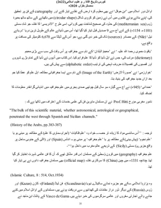 :‫کورس‬
‫تار‬
‫ی‬
‫خ‬
‫علوم‬ ‫و‬ ‫ر‬ ‫افکا‬
‫اسالم‬
‫ی‬
(2622)
:‫سمسٹر‬
‫خزاں‬
2020
‫ء‬
35
‫میں‬ ‫اسالم‬ ِ
‫دور‬‫اوائل‬
’
‫حوقل‬ ِ‫ابن‬
‘
‫اور‬ ‫کئے‬ ‫تیار‬ ‫نقشے‬ ‫کے‬ ‫ارض‬ ‫کرۂ‬ ‫معلوم‬ ‫بھی‬ ‫نے‬
cartography
‫تحقیق‬ ‫پر‬ ‫فن‬ ‫کے‬
( ‫شکل‬ ‫ی‬ِ‫کرو‬ ‫کو‬ ‫زمین‬ ‫نے‬ ‫س‬ُ‫ا‬ ‫میں‬ ‫نقشوں‬ ‫ہوئے‬ ‫بنائے‬ ‫اپنے‬ ‫کی۔‬
circular shape
‫بحیرۂ‬ ‫ساتھ‬ ‫ساتھ‬ ‫کے‬ ‫کھانے‬ِ‫د‬ ‫میں‬ )
( ‫وم‬ُ‫ر‬
mediterranian sea
‫طرح‬ ‫ِسی‬‫ا‬ ‫کروائی۔‬ ‫بھی‬ ‫شناخت‬ ‫صحیح‬ ‫کی‬ ‫ُود‬‫د‬‫ح‬ ‫کی‬ )
’
‫الدریسی‬
‘
‫سسلی‬ ِ‫ہ‬‫شا‬ ‫جو‬ ‫نقشہ‬ ‫کا‬
(
1101
‫ء۔‬
1154
‫آج‬ ‫لئے‬ ‫کے‬ )‫ء‬
‫سے‬
9
‫دریا‬ ‫ترین‬ ‫یل‬ِ‫طو‬ ‫کے‬ ‫عالم‬ ‫ُنیائے‬‫د‬ ‫میں‬ ‫س‬ُ‫ا‬ ،‫تھا‬ ‫گیا‬ ‫کیا‬ ‫تیار‬ ‫قبل‬ ‫صدیاں‬
’
‫دریائے‬
‫نیل‬
(‘
Nile
( ‫مصادر‬ ‫کے‬ )
sources
‫سے‬ ‫ڈیلٹا‬ ‫کے‬ ‫س‬ُ‫ا‬ ‫جو‬ ،‫ہے‬ ‫گئی‬ ‫دی‬ ‫خبر‬ ‫کی‬‫تک‬ )
6,670
‫پر‬ ‫مسافت‬ ‫کی‬ ‫کلومیٹر‬
‫ہے۔‬ ‫واقع‬
’
‫علیہ‬ ‫ہللا‬ ‫رحمۃ‬ ‫ی‬ِ‫حمو‬ ‫یاقوت‬
‘
‫نے‬
’
‫البلدان‬ ُ‫م‬‫معج‬
‘
‫پ‬ ‫جغرافیہ‬ ‫سے‬ ‫نام‬ ‫کے‬
‫معجم‬ ‫بڑی‬ ‫سے‬ ‫سب‬ ‫کی‬ ‫وقت‬ ‫س‬ُ‫ا‬ ‫ر‬
(
dictionary
‫شہروں‬ ‫بڑے‬ ‫تمام‬ ‫کے‬ ‫ُنیا‬‫د‬ ‫نے‬ ‫نہوں‬ُ‫ا‬ ‫میں‬ ‫کتاب‬ ‫ِس‬‫ا‬ ‫کیا۔‬ ‫فراہم‬ ‫علم‬ ‫کا‬ ‫ُنیا‬‫د‬ ‫کو‬ ‫ُنیا‬‫د‬ ِ‫اہل‬ ‫نے‬ ‫جس‬ ،‫کی‬ ‫مرتب‬ )
(‫ترتیب‬ ‫کی‬ ‫تہجی‬ ِ‫حروف‬ ‫تفصیالت‬ ‫کی‬ ‫قصبوں‬ ‫اور‬
alphabetic order
‫ہیں۔‬ ‫کی‬‫پیش‬ ‫سے‬ )
’
‫خوارزمی‬
‘
‫نے‬
’
‫الرض‬ ُ‫ۃ‬‫صور‬
( ‘
Image of the Earth
‫جو‬ ‫کیا‬ ‫عطا‬ ‫کو‬ ‫علم‬ ِ‫اہل‬ ‫مطالعہ‬ ‫جغرافیائی‬ ‫ایسا‬ ‫سے‬ ‫نام‬ ‫کے‬ )
‫بنا۔‬ ‫بنیاد‬ ‫کی‬ ‫جغرافیہ‬ ‫جدید‬ ‫ازاں‬ ‫بعد‬
’
‫حمدانی‬
(‘
945
‫کا‬ ‫معلومات‬ ‫گرانقدر‬‫ِنتہائی‬‫ا‬ ‫میں‬ ‫جغرافیہ‬ ِ‫علم‬ ‫میں‬ ‫ہجری‬ ‫صدی‬ ‫چوتھی‬ ‫قبل‬ ‫سال‬ ‫سو‬ ‫گیارہ‬ ‫سے‬ ‫آج‬ ‫نے‬ )‫ء‬
‫کیا۔‬ ‫ِضافہ‬‫ا‬
‫خ‬ ِ
‫مؤر‬ ‫مغربی‬ ‫نامور‬
Prof. Hitti
‫مس‬ ‫ِن‬‫ا‬ ‫نے‬
: ‫کہ‬ ‫ہے‬ ‫لکھا‬ ‫میں‬ ‫ِعتراف‬‫ا‬ ‫کے‬ ‫خدمات‬ ‫علمی‬ ‫کی‬ ‫فن‬ ِ‫ماہرین‬ ‫لمان‬
"The bulk of this scientific material, whether astronomical, astrological or geographical,
penetrated the west through Spanish and Sicilian channels."
(History of the Arabs, pp.383-387)
: ‫ترجمہ‬
’’
ُ‫ا‬
‫وہ‬ ‫خواہ‬ ‫حصہ۔۔۔‬ ‫تر‬ ‫زیادہ‬ ‫کا‬ ‫مواد‬‫سائنسی‬ ‫س‬
’
‫فلکیات‬ ِ‫علم‬
‘
‫یا‬ ‫ہو‬ ‫مبنی‬ ‫پر‬ ‫مطالعہ‬ ‫کے‬ )‫علم‬ ‫کا‬ ‫ی‬ِ‫سماو‬ ِ‫جرام‬َ‫ا‬(
’
‫نجوم‬ ‫علم‬
‘
‫یا‬ ‫پر‬ ‫مطالعہ‬ ‫کے‬)‫بینی‬ ‫(پیش‬
’
‫جغرافیہ‬ ‫علم‬
‘
( ‫اندلس‬ ‫ہو۔۔۔‬ ‫مبنی‬ ‫پر‬
Spain
‫پر‬ ‫ساحل‬ ‫جنوبی‬ ‫کے‬ ‫(اٹلی‬ ‫اور‬ )
( ‫سسلی‬ )‫جزیرے‬ ‫واقع‬
Sicily
‫مغرب‬ ِ‫عالم‬ ‫ذریعے‬ ‫کے‬ )
‫ہوا‬ ‫داخل‬ ‫میں‬
‘‘
‫۔‬
( ‫جغرافیہ‬ ِ‫علم‬
geography
‫گیا‬ ‫کر‬ ‫ِختیار‬‫ا‬ ‫شہرت‬ ‫عالمی‬ ‫فن‬ ‫کا‬ ‫ن‬ُ‫ا‬ ‫کہ‬ ‫تھے‬ ‫اق‬ِّ‫ش‬‫م‬ ‫قدر‬ ‫ِس‬‫ا‬ ‫مسلمان‬ ‫کے‬ ٰ
‫سطی‬ُ‫و‬ ِ‫قرون‬ ‫میں‬ )
‫چنانچہ‬ ‫تھا۔‬
1331
( ‫چین‬ ‫میں‬ ‫ء‬
China
( ‫نقشہ‬ ‫سرکاری‬ ‫کا‬ )
official map
‫کیا‬ ‫تیار‬ ‫ہی‬ ‫نے‬ ‫دانوں‬ ‫جغرافیہ‬ ‫مسلمان‬ ‫بھی‬ )
‫تھا۔‬
(Islamic Culture, 8 : 514, Oct.1934)
( ‫نیویا‬ ‫سکینڈے‬ ‫نمائے‬ ‫جزیرہ‬ ‫جو‬ ‫سکے‬ ‫ِسالمی‬‫ا‬ ‫ہزارہا‬ ‫وہ‬
Scandinavia
( ‫لینڈ‬ ‫فن‬ ،)
Finland
( ‫کازن‬ ،)
Kazan
‫اور‬ )
( ‫وس‬ُ‫ر‬
Russia
‫کئے‬ ‫میں‬ ‫اسالم‬ ِ‫اوائل‬ ‫کے‬ ‫مسلمانوں‬،‫ہیں‬ ‫ہوئے‬ ‫دریافت‬ ‫سے‬ ‫کھدائیوں‬ ‫کی‬ ‫مقامات‬ ‫دراز‬ ‫ُور‬‫د‬ ‫یگر‬ِ‫د‬ ‫کے‬ )
‫عالمی‬ ‫اور‬ ‫سفروں‬ ‫تجارتی‬ ‫والے‬ ‫جانے‬
‫ہیں۔‬ ‫دیتے‬ ‫خبر‬ ‫کی‬ ‫سرگرمیوں‬
Vasco de Gama
‫نے‬ ‫ماجد‬ ِ‫ابن‬ ‫پائلٹ‬ ‫کے‬
 