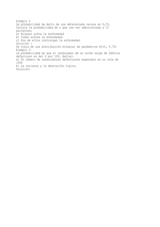 Ejemplo 2
La probabilidad de éxito de una determinada vacuna es 0,72.
Calcula la probabilidad de a que una vez administrada a 15
pacientes:
a) Ninguno sufra la enfermedad
b) Todos sufran la enfermedad
c) Dos de ellos contraigan la enfermedad
Solución :
Se trata de una distribución binomial de parámetros B(15, 0.72)
Ejemplo 3
La probabilidad de que el carburador de un coche salga de fábrica
defectuoso es del 4 por 100. Hallar:
a) El número de carburadores defectuosos esperados en un lote de
1000
b) La varianza y la desviación típica.
Solución:
 