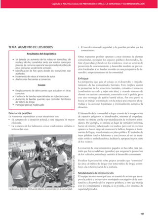 Capítulo 4: POLÍTICA LOCAL DE PREVENCIÓN: ETAPA 3. LA ESTRATEGIA Y SU IMPLEMENTACIÓN




TEMA: AUMENTO DE LOS ROBOS
                                                                                                                       comerciantes.
                    Resultados del diagnóstico
                                                                                                                    Otras respuestas posibles apuntan a crear sistemas de alarmas
                                                                                                                    comunitarias, recuperar los espacios públicos deteriorados, de-
       noche y de día, cometidos tanto por adultos como por
       jóvenes. La comuna supera la tasa promedio de robos de                                                       protección de estacionamiento y desarrollar medidas de preven-
       otras comunas socialmente similares
                                                                                                                    ción focalizadas a las bandas juveniles en una perspectiva de de-
       asaltados
                                                                                                                    sarrollo y empoderamiento de la comunidad.


                                                                                                                    La perspectiva que guía el trabajo es el desarrollo y empode-
                                Causas                                                                              ramiento de las comunidades barriales. Esto implica asumir
                                                                                                                    la protección de los colectivos barriales, evitando el encierro
                                                                                                                    (condominio cerrado y rejas más altas) y creando sistemas de
       comunas                                                                                                      alarma con acción comunitaria, conectados con la policía, pero

                                                                                                                    busca un trabajo coordinado con la policía para mejorar el pa-
                                                                                                                    trullaje y las acciones focalizadas y eventualmente aumentar la
                                                                                                                    dotación.

                                                                                                                    El desarrollo de la comunidad se logra a través de la recuperación
La respuestas espontáneas a estas situaciones son:                                                                  de espacios peligrosos o abandonados, mientras el empodera-
                                                                                                                    miento se obtiene con la responsabilización de los barrios colin-
                                                                                                                    dantes. Por ejemplo, se elimina un lugar de vertedero informal,
                                                                                                                    fuente de miedo y relacionado con asaltos, pero son los vecinos
   reforzar las rejas.                                                                                              quienes se hacen cargo de mantener la belleza, limpieza e ilumi-
                                                                                                                    nación del lugar, transformado en plaza pública. El rediseño de
                                                                                                                    áreas públicas con los habitantes y con jóvenes, el uso de mate-
                                                                                                                    riales nobles y embellecedores, facilitan la apropiación por parte
                                                                                                                    de los vecinos.

                                                                                                                    La creación de estacionamientos pagados en las calles para per-
                                                                                                                    mitir que haya cuidadores (guardias) que aseguran la protección
                                                                                                                    de los vehículos, contribuye también al desarrollo comunitario.
                                                                          © Subsecretaría de Carabineros de Chile




                                                                                                                    Focalizar la prevención sobre grupos juveniles que “controlan”
                                                                                                                                                                                 -
                                                                                                                    buye a la cohesión social de la comuna.


                                                                                                                    El equipo técnico municipal crea un comité de acción que incor-
                                                                                                                    pora la policía y los servicios municipales encargados de la man-
                                                                                                                    tención o desarrollo de los espacios públicos, y otro que trabaja
                                                                                                                    con los comerciantes e integra, si es posible, a los sistemas de
Carabineros de Chile, efectuando labores de prevención en la comunidad.                                             seguridad privados.




                                                                                                                                                                                   101
 