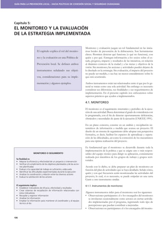 GUÍA PARA LA PREVENCIÓN LOCAL - HACIA POLÍTICAS DE COHESIÓN SOCIAL Y SEGURIDAD CIUDADANA




Capítulo 5:
EL MONITOREO Y LA EVALUACIÓN
DE LA ESTRATEGIA IMPLEMENTADA


                                                                    Monitoreo y evaluación juegan un rol fundamental en las inicia-
                       El capítulo explica el rol del monito-       tivas locales de prevención de la delincuencia. Son herramientas
                                                                    claves. Permiten detectar qué funciona (o qué no funciona), con
                       reo y la evaluación en una Política de       quién y por qué. Entregan información a los socios sobre el es-
                                                                    tado, progreso, impacto y resultados de las iniciativas, en relación
                                                                    al dinámico contexto de la ciudad y a las metas y objetivos de la
                                                                    visión. Sin monitoreo, las acciones y actividades pueden alejarse de
                       instrumentos señalando sus objeti-           lo diseñado en la estrategia. Sin evaluación, el impacto del proyecto
                                                                    no puede ser medido, o sea hay un menor entendimiento sobre lo
                       vos, consideraciones para su imple-          que está ocurriendo.

                       mentación y algunos ejemplos.                Ambos instrumentos están tan relacionados entre sí que por lo ge-
                                                                    neral se tratan como una sola actividad. Sin embargo es necesario

                                                                    implementación. En el presente capítulo nos enfocaremos sobre
                                                                    aspectos prácticos que ayuden a implementarlos.

                                                                    4.1. MONITOREO

                                                                    El monitoreo es el seguimiento sistemático y periódico de la ejecu-
                                                                    ción de una actividad. Busca determinar el grado de coincidencia con

                                                                    obstáculos y necesidades de ajuste de la ejecución (UNICEF, 1991).

                                                                    En un plano concreto, consiste en un análisis y recopilación sis-
                                                                    temáticos de información a medida que avanza un proyecto. El
                                                                    diseño de un sistema de seguimiento debe adoptar una perspectiva
                                                                    formativa, es decir, facilitar los espacios de aprendizaje y supera-

                                                                    para una óptima realización del proyecto.

                                                                    Es fundamental que el monitoreo se desarrolle durante toda la
                                                                    implementación de la política y que se asigne uno o más respon-
                    MONITOREO O SEGUIMIENTO                         sables del equipo técnico para dirigir su aplicación, comúnmente
                                                                    realizada por miembros de los grupos de trabajo y grupos terri-
 Su ﬁnalidad es:
                                                                    toriales.
                                                                -
                                                                    Acorde con lo dicho, se debe preparar un plan de monitoreo en
                                                                    función del plan de actividades que se haya detallado. Señale cómo,
                                                                    quién y con qué frecuencia serán monitoreadas las actividades del
                                                                    proyecto, lo cual, si es necesario, se puede estipular en una carta
                                                                    Gantt u otro instrumento similar.

 El seguimiento implica:                                            4.1.1. Instrumentos de monitoreo

                                                                    Algunos instrumentos útiles para el monitoreo son los siguientes:

                                                                       se involucran ocasionalmente como actores en ciertas activida-
                                                                       des implementadas por el programa, registrando todo tipo de
                                                                       percepciones que puedan contribuir a mejorarlas.
                                                                                                                                    -


106
 