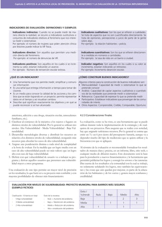 Capítulo 5: APOYOS A LA POLÍTICA LOCAL DE PREVENCIÓN: EL MONITOREO Y LA EVALUACIÓN DE LA ESTRATEGIA IMPLEMENTADA




INDICADORES DE EVALUACIÓN: DEFINICIONES Y EJEMPLOS
    Indicadores indirectos:                                           -    Indicadores cualitativos:

                                                                      -




    Indicadores directos:                                             -    Indicadores cuantitativos:                                         -



    Indicadores positivos:                                            -    Indicador negativo:




 ¿QUÉ ES UN INDICADOR?                                                    ¿CÓMO CONSTRUIR BUENOS INDICADORES?

                                                                      -

                                                                      -
                                                                                                                                              -
                                                                      -

                                                                                                                                              -




   anteriores, adicción a una droga, situación escolar, antecedentes      4.2.3 Consideraciones ﬁnales
   familiares, etc.).

   distintos niveles de vulnerabilidad. Por lo general se utilizan tres   utilizar durante toda la implementación de la estrategia y de cual-
                                                                      -   quiera de sus proyectos. Para asegurar que se realice con seriedad,
   nerabilidad.
3. Desarrollar metodologías diversas y distribuir los recursos en         entre un 3 y un 6 por ciento del presupuesto bastaría, aunque va a
   relación a los distintos niveles de vulnerabilidad, otorgando más      depender mucho del tipo de mediciones que se quiera utilizar y la
   recursos para abordar los casos de alta vulnerabilidad.                frecuencia con que se apliquen.
4. Asignar una ponderación distinta a cada nivel de complejidad
   a la hora de evaluar. En la medida que un logro medio con un           Al término de la evaluación es recomendable formalizar los resul-
   caso de alta vulnerabilidad puede ser más valioso que un logro         tados de manera clara y precisa, en un informe, libro, sitio web, o
   alto con caso de baja vulnerabilidad.                                  cualquier medio de difusión masivo. Este documento será la base
                                                                      -
   grama y derivar aquellos usuarios que presenten una vulnerabi-         permitirá publicitar los logros y corregir los errores o las carencias.
   lidad mayor a otros programas.                                         Dar cuenta de los resultados a la comunidad con la cual se trabajó,
                                                                          no solamente señalando los logros, sino también las equivocacio-
Una evaluación de este tipo permite un mayor nivel de precisión           nes y las cosas que aún quedan por mejorar, es parte de la educa-

                                                                          credibilidad.


   EVALUACIÓN POR NIVELES DE VULNERABILIDAD: PROYECTO MUNICIPAL PARA BARRIOS MÁS SEGUROS
   (EJEMPLO FICTICIO)




                                                                                                                                             111
 