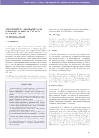 Capítulo 6: APOYOS A LA POLÍTICA LOCAL DE PREVENCIÓN: COMUNICACIONES: MANTENER (SE) INFORMADO




COMUNICACIÓN EN LAS DISTINTAS ETAPAS                                   para evaluar si se están produciendo los cambios que aquella se ha
DE IMPLEMENTACIÓN DE LA POLÍTICA DE
PREVENCIÓN LOCAL
                                                                       5.1.2. Estrategia
5.1. COMUNICACIONES
                                                                       A partir de los antecedentes del diagnóstico, se puede diseñar la
5.1.1. Diagnóstico
                                                                       obtendrán los resultados esperados. En otras palabras, ello supone
                                                                       tener claro qué se quiere lograr a través de la campaña, en cuánto
Lo primero que se debe tener claro antes de comenzar a imple-          tiempo, con cuántos recursos y a través de qué canales.
mentar un plan de comunicaciones son las principales percepcio-
nes que tienen las personas que serán receptoras de las campañas       A. Objetivo
sobre la prevención. ¿Cuáles son sus creencias al respecto?, ¿a qué
le temen?, ¿cuáles son sus esperanzas?, ¿cómo se informan sobre        El objetivo comunicacional es el resultado que se busca a través
estos temas?, ¿en quién confían?, son algunas de las preguntas cu-     de cada campaña. Las acciones que se emprendan deben apuntar
yas respuestas se debe tener sobre la mesa antes de lanzar cualquier   hacia el logro del objetivo. Éste debe desprenderse y ser coherente
política de comunicación -y las campañas que la constituyan- que       con la visión de la política local para la prevención de la violencia
                                                                   -   y la delincuencia. El objetivo no apunta a disminuir las cifras de
nes es a través de diagnósticos comunicacionales. Esto es, estudios    la delincuencia, sino a obtener, por ejemplo, que la gente perciba
cualitativos (que pueden hacerse a través de entrevistas en profun-    que las autoridades se están haciendo cargo del tema y tomando
didad a una muestra de potenciales receptores) que apunten a co-       el control, en el supuesto de que el estudio de diagnóstico arrojó
nocer las razones y las motivaciones de las creencias y expectativas
de la gente.
                                                                       El objetivo debe contemplar un horizonte de tiempo para cum-
A medida que transcurre la política de comunicación o una campa-       plirse. Es conveniente partir con objetivos modestos y lograrlos
ña, es conveniente repetir el diagnóstico (sobre la misma muestra)     en un mediano plazo. El logro será un aliciente para pasar a otras
                                                                       etapas de la política comunicacional o de la campaña y para hacer-
                                                                       la más creíble entre los públicos receptores.
                         CONSEJOS ÚTILES
                                                                       B. Distintos públicos

                                                                                                                                           -
                                                               -       municación y sus campañas, es fundamental. No se puede supo-
                                                                       ner que todos ellos son iguales, sino que se requiere diferenciarlos,
                                                               -
                                                                       porque habrá que dirigirse a ellos a través de distintos canales y
                                                                                                                                           -
                                                                       toridades políticas y judiciales, parlamentarios, dirigentes sociales
                                                               -       formales e informales, comunidad (y dentro de ella, trabajadores,
                                                                       estudiantes, dueñas de casa) y periodistas.


                                                                       elaborar mensajes que sean acordes a los intereses y objetivos de
                                                                       cada campaña pero, sobre todo, que hagan sentido a cada una
                                                               -       de las audiencias. Es inconducente transmitir ideas que la gente
                                                                       no entiende o que no tienen relación con lo que les importa en
                                                                       su vida. De la misma manera, conocer a través de qué medios se
                                                               -
                                                                                                                                       -

                                                               -       llegar a esos grupos. Por ejemplo, no sería apropiado gestionar
                                                                       publicaciones en los periódicos si la gente no acostumbra leerlos.



                                                                                                                                        113
 