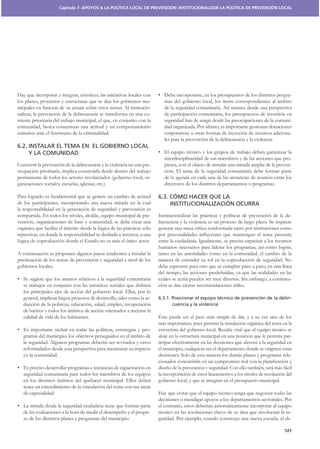 Capítulo 7: APOYOS A LA POLÍTICA LOCAL DE PREVENCIÓN: INSTITUCIONALIZAR LA POLÍTICA DE PREVENCIÓN LOCAL




Hay que incorporar e integrar, entonces, las iniciativas locales con                                                                           -
los planes, proyectos y estructuras que se dan los gobiernos mu-
nicipales en función de su actuar sobre estos temas. Al institucio-
nalizar, la prevención de la delincuencia se transforma en una co-           de participación comunitaria, los presupuestos de inversión en
rriente prioritaria del trabajo municipal, el que, en conjunto con la        seguridad han de surgir desde las preocupaciones de la comuni-
comunidad, busca consensuar una actitud y un comportamiento                  dad organizada. Por último, es importante gestionar donaciones
unitarios ante el fenómeno de la criminalidad.                               corporativas u otras formas de inyección de recursos adiciona-
                                                                             les para la prevención de la delincuencia y la violencia.
6.2. INSTALAR EL TEMA EN EL GOBIERNO LOCAL
     Y LA COMUNIDAD
                                                                             interdisciplinaridad de sus miembros y de las acciones que pro-
Convertir la prevención de la delincuencia y la violencia en una pre-        picien, con el objeto de instalar una mirada amplia de la preven-
ocupación prioritaria, implica construirla desde dentro del trabajo          ción. El tema de la seguridad comunitaria debe formar parte
permanente de todos los actores involucrados (gobierno local, or-            de la agenda en cada una de las instancias de reunión entre los
ganizaciones sociales, escuelas, iglesias, etc.).                            directores de los distintos departamentos o programas.

Para lograrlo es fundamental que se genere un cambio de actitud           6.3. CÓMO HACER QUE LA
de los participantes, incorporando una nueva mirada en la cual                 INSTITUCIONALIZACIÓN OCURRA
la responsabilidad en la generación de seguridad y prevención es
compartida. En todos los niveles, alcalde, equipo municipal de pre-                                                                         -
vención, organizaciones de base y comunidad, se debe crear una            lincuencia y la violencia es un proceso de largo plazo. Se requiere
orgánica que facilite el tránsito desde la lógica de las prácticas sólo
represivas, en donde la responsabilidad se deslinda a terceros, a una
lógica de coproducción donde el Estado no es más el único actor.

A continuación se proponen algunos pasos tendientes a instalar la         tanto en las autoridades como en la comunidad, el cambio de la
priorización de los temas de prevención y seguridad a nivel de los        manera de entender su rol en la coproducción de seguridad. No
gobiernos locales.

                                                                          cuales se actúa pueden ser muy diversas. Sin embargo, a continua-
                                                                          ción se dan ciertas recomendaciones útiles.
   los principales ejes de acción del gobierno local. Ellas, por lo
   general, implican largos procesos de desarrollo, tales como la re-     6.3.1. Posicionar el equipo técnico de prevención de la delin-
   ducción de la pobreza, educación, salud, empleo, recuperación                 cuencia y la violencia
   de barrios y todos los ámbitos de acción orientados a mejorar la
   calidad de vida de los habitantes.                                     Éste puede ser el paso más simple de dar, y a su vez uno de los
                                                                          más importantes, pues permite la instalación orgánica del tema en la
                                                                 -
   gramas del municipio, los objetivos perseguidos en el ámbito de        aloje en la estructura municipal en una posición que le permita par-
   la seguridad. Algunos programas deberán ser revisados y otros          ticipar efectivamente en las decisiones que afectan a la seguridad en
   reformulados desde esta perspectiva para maximizar su impacto          el municipio, cualquiera sea el departamento donde se originen estas
   en la comunidad.                                                       decisiones. Solo de esta manera los demás planes y programas rela-


   seguridad comunitaria para todos los miembros de los equipos           la incorporación de estos lineamientos a los niveles de resolución del
   en los distintos ámbitos del quehacer municipal. Ellos deben           gobierno local, y que se integren en el presupuesto municipal.
   tener un entendimiento de la vinculación del tema con sus áreas
   de especialidad.
                                                                          decisiones o mendigar apoyos a los departamentos sectoriales. Por

   de las evaluaciones a la hora de medir el desempeño y el progre-                                                                      -
   so de los distintos planes y programas del municipio                   guridad. Por ejemplo, cuando construye una nueva escuela, el de-

                                                                                                                                            121
 