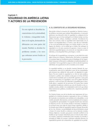 GUÍA PARA LA PREVENCIÓN LOCAL - HACIA POLÍTICAS DE COHESIÓN SOCIAL Y SEGURIDAD CIUDADANA




Capítulo 1:
SEGURIDAD EN AMÉRICA LATINA
Y ACTORES DE LA PREVENCIÓN

                                                        A. EL CONTEXTO DE LA SEGURIDAD REGIONAL
                  En este capítulo se describen las
                                                        Para poder evaluar la situación de seguridad en América Latina y
                  características de la criminalidad,   las políticas necesarias para trabajar adecuadamente, es necesario
                                                        plantearse una discusión sobre la seguridad en cualquiera de las
                  la violencia e inseguridad ciuda-     dimensiones que se le han catalogado en el último tiempo sea ésta,
                                                        pública, humana, urbana, ciudadana o privada. Actualmente las
                  dana en la región, destacando las     ideas más comunes sobre la seguridad están relacionadas con el
                                                        respeto a la integridad física y el temor a que ella sea violentada,
                  diferencias con otras partes del      ya sea en la privacidad del hogar, en el barrio donde se vive, los
                                                        lugares de tránsito o en la ciudad que se habita. Sin embargo, la
                  mundo. También se abordan los         seguridad no es la mera ausencia de agresión o temor, ya que el
                                                        valor de la seguridad apunta a la certeza de ser respetado en tanto
                  problemas actuales y los retos        individuo, en la integridad física, psicológica y social.

                  que enfrentan actores locales en      El enfoque de la seguridad que se propone va más allá de las múl-
                                                        tiples formas de violencia y delincuencia. De hecho, la seguridad
                  la prevención.                        es en primer lugar un fundamento para el despliegue de las capaci-
                                                        dades humanas, la libertad, la solidaridad, la multiculturalidad y la
                                                        creatividad. En la seguridad se juega no sólo la vida de la persona
                                                        individual, sino igualmente la de la sociedad y de la ciudad.

                                                        La seguridad también es un derecho humano llamado de cuar-
                                                        ta generación, tanto de los individuos como de las comunidades,
                                                        para alcanzar una calidad de vida acorde a la dignidad de ciuda-
                                                        danos. En este sentido la seguridad no es sólo un valor jurídico,
                                                        normativo o político sino también social, pues es la base del bien
                                                        común de las sociedades para su desarrollo equitativo y justo para
                                                        todos sus integrantes. La seguridad es uno de los pilares del buen
                                                        gobierno y está en la base de la libertad y la igualdad para el desa-
                                                        rrollo pleno y equitativo de las personas. En cuanto bien común
                                                        la seguridad actualmente enfrenta una serie de desafíos en las so-
                                                        ciedades actuales, debido a la complejidad social con la que deben
                                                        lidiar instituciones públicas, sociedad civil y organismos privados
                                                        e individuos.

                                                        En América Latina, uno de los desafíos más importantes de la se-
                                                        guridad es la violencia de género, expresada no sólo en el ámbito
                                                        de lo privado y lo doméstico, sino también en la vida pública y en la
                                                        ciudad, atentando directamente contra la ciudadanía de las mujeres
                                                        y la igualdad de oportunidades. Un segundo desafío muy relevante
                                                        se relaciona con los y las jóvenes, donde es necesario considerar a

                                                        los desafíos que la falta de seguridad le impone al propio desarrollo
                                                        de los y las jóvenes y sus posibilidades de desenvolvimiento actual
                                                        y futuro. Un tercer desafío se relaciona con las minorías sociales,

                                                        medida en que el grupo minoritario pone en tela de juicio intere-
                                                        ses creados y prácticas consideradas como naturales en el medio o
                                                        reivindica la validez de normas y prácticas culturales diversas. La
                                                        capacidad de gestión de la dimensión de seguridad de los proble-


12
 