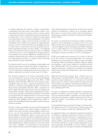 GUÍA PARA LA PREVENCIÓN LOCAL - HACIA POLÍTICAS DE COHESIÓN SOCIAL Y SEGURIDAD CIUDADANA




Un número importante de homicidios, suicidios, comportamien-
tos delictuales como robos, hurtos, asaltos, delitos sexuales y otros    evidentes las limitaciones y defectos de las estrategias vigentes.
comportamientos incívicos se asocian a jóvenes en riesgo, es decir,      Por lo tanto, es necesario abrir el debate sobre los lineamientos a
a situaciones que afectan su desarrollo psicosocial, en particular de    adoptar para una política que aborde la violencia juvenil (Vanders-
los adolescentes. A esto se suman las conductas de riesgo ligadas
a las drogas ilícitas, como el consumo problemático y la inserción
                                                                         En cuanto a la exclusión de la juventud en el plano económico,
subordinado al de los adultos. Este conjunto de comportamientos
constituye uno de los mayores problemas de seguridad tanto para
el control social y la prevención como para las políticas que en-
frentan el problema del temor. En efecto, debido a la cantidad de
delitos y de conductas de riesgo juveniles, por ende, a su visibilidad

son percibidas como amenazas difícilmente tolerables desde una
                                                              -
tos comportamientos juveniles es su impacto sobre el desarrollo
psicosocial de los jóvenes involucrados.                                 trabajadores por cuenta propia, sin crédito ni apoyo tecnológico,
                                                                         sin inserción sólida en el mercado, vendedores callejeros, emplea-
La violencia juvenil es uno de los problemas de salud pública más        das domésticas y otras formas similares de economía informal”
relevantes que afrontan los países de la región. Un importante vo-                                                                          -
lumen de robos, hurtos y asaltos se relacionan con jóvenes. La ma-       ocupante, pues diversos estudios han encontrado una correlación
yoría de los infractores y la desproporcionada tasa de víctimas mas-     robusta entre elevadas tasa de delincuencia y altas tasas de desocu-
                                                                         pación juvenil.

Esta situación se presenta en un contexto caracterizado por fac-


                                                                         pobreza que tensa y destruye a diario familias en la región. El estrés
segregación urbana que afecta a segmentos importantes de la ju-                                                                               -
ventud en un ambiente de desigualdad, donde los mercados de la           cariedad, el hacinamiento, endurecen en extremo el clima familiar”

tipo de empleo informal e ilegal cercano al área de residencia, que
                                                                   -     El acceso y la calidad de los sistemas educativos acentúan la des-
nes con pocas expectativas. Finalmente, por falta de visión política                                                                      -

los problemas juveniles, particularmente en materia de seguridad
                                                                                                                                              -
produce una invisibilidad juvenil en las políticas sociales, hecho que
refuerza la exclusión.
                                                                         La precariedad del acceso al mercado de trabajo y al sistema educa-
En efecto, cuando los problemas de una juventud protagonista de
violencia son abordados en las políticas públicas, a menudo son
tratados como temas sectoriales -droga, pandillas, violencia esco-
lar, etc.-, sin una visión integral. Son considerados como riesgo        La segregación urbana es una dimensión espacial de este proceso
para la población -entiéndase los adultos- y, por lo tanto, hay que      de exclusión en segmentos importantes de jóvenes. En efecto, el
asumir medidas en el cuadro de políticas de seguridad, las que son       acceso desigual a las infraestructuras, los equipamientos, los ser-
frecuentemente de carácter represivo. Las reformas penales focali-       vicios colectivos urbanos, y la tendencia a la privatización de los
zadas sobre la juventud, en particular la disminución de la edad de      espacios públicos, generan frustración y fomentan la conquista
                                                                         de territorios alternativos. Es que la ciudad fragmentada no per-
                                                                         mite la generación de identidades a través de espacios y lugares
adulto centrista. Siendo la juventud el segmento social que mayor-       que tengan sentido. No hay lugar de creación de ciudadanía para


22
 
