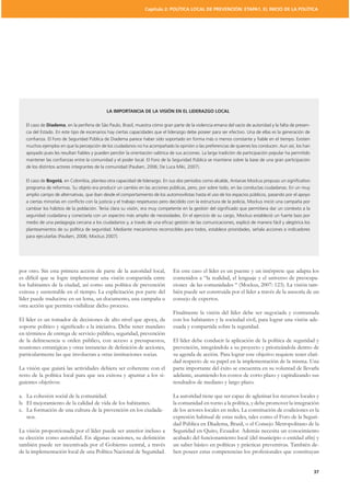 Capítulo 2: POLÍTICA LOCAL DE PREVENCIÓN: ETAPA1. EL INICIO DE LA POLÍTICA




                                            LA IMPORTANCIA DE LA VISIÓN EN EL LIDERAZGO LOCAL

   El caso de Diadema, en la periferia de São Paulo, Brasil, muestra cómo gran parte de la violencia emana del vacío de autoridad y la falta de presen-
   cia del Estado. En este tipo de escenarios hay ciertas capacidades que el liderazgo debe poseer para ser efectivo. Una de ellas es la generación de
   conﬁanza. El Foro de Seguridad Pública de Diadema parece haber sido soportado en forma más o menos constante y ﬁable en el tiempo. Existen
   muchos ejemplos en que la percepción de los ciudadanos no ha acompañado la opinión o las preferencias de quienes los conducen. Aun así, los han
   apoyado pues les resultan ﬁables y pueden percibir la orientación valórica de sus acciones. La larga tradición de participación popular ha permitido
   mantener las conﬁanzas entre la comunidad y el poder local. El Foro de la Seguridad Pública se mantiene sobre la base de una gran participación
   de los distintos actores integrantes de la comunidad (Paulsen, 2006; De Luca Miki, 2007).

   El caso de Bogotá, en Colombia, plantea otra capacidad de liderazgo. En sus dos períodos como alcalde, Antanas Mockus propuso un signiﬁcativo
   programa de reformas. Su objeto era producir un cambio en las acciones públicas, pero, por sobre todo, en las conductas ciudadanas. En un muy
   amplio campo de alternativas, que iban desde el comportamiento de los automovilistas hasta el uso de los espacios públicos, pasando por el apoyo
   a ciertas minorías en conﬂicto con la justicia y el trabajo respetuoso pero decidido con la estructura de la policía, Mockus inició una campaña por
   cambiar los hábitos de la población. Tenía clara su visión, era muy competente en la gestión del signiﬁcado que permitiera dar un contexto a la
   seguridad ciudadana y conectarla con un espectro más amplio de necesidades. En el ejercicio de su cargo, Mockus estableció un fuerte lazo por
   medio de una pedagogía cercana a los ciudadanos y, a través de una eﬁcaz gestión de las comunicaciones, explicó de manera fácil y alegórica los
   planteamientos de su política de seguridad. Mediante mecanismos reconocibles para todos, establece prioridades, señala acciones e indicadores
   para ejecutarlas (Paulsen, 2006; Mockus 2007).




por otro. Sin esta primera acción de parte de la autoridad local,              En este caso el líder es un puente y un intérprete que adapta los
es difícil que se logre implementar una visión compartida entre                contenidos a “la realidad, el lenguaje y el universo de preocupa-
los habitantes de la ciudad, así como una política de prevención               ciones de las comunidades “ (Mockus, 2007: 123). La visión tam-
exitosa y sustentable en el tiempo. La explicitación por parte del             bién puede ser construida por el líder a través de la asesoría de un
líder puede traducirse en un lema, un documento, una campaña u                 consejo de expertos.
otra acción que permita visibilizar dicho proceso.
                                                                               Finalmente la visión del líder debe ser negociada y contrastada
El líder es un tomador de decisiones de alto nivel que apoya, da               con los habitantes y la sociedad civil, para lograr una visión ade-
                                                                               cuada y compartida sobre la seguridad.
en términos de entrega de servicio público, seguridad, prevención
de la delincuencia u orden público, con acceso a presupuestos,                 El líder debe conducir la aplicación de la política de seguridad y
                                                                               prevención, integrándola a su proyecto y priorizándola dentro de
particularmente las que involucran a otras instituciones socias.               su agenda de acción. Para lograr este objetivo requiere tener clari-
                                                                               dad respecto de su papel en la implementación de la misma. Una
La visión que guiará las actividades debiera ser coherente con el              parte importante del éxito se encuentra en su voluntad de llevarla
resto de la política local para que sea exitosa y apuntar a los si-            adelante, asumiendo los costos de corto plazo y capitalizando sus
guientes objetivos:                                                            resultados de mediano y largo plazo.

a. La cohesión social de la comunidad.                                         La autoridad tiene que ser capaz de aglutinar los recursos locales y
b. El mejoramiento de la calidad de vida de los habitantes.                    la comunidad en torno a la política, y debe promover la integración
c. La formación de una cultura de la prevención en los ciudada-                de los actores locales en redes. La constitución de coaliciones es la
   nos.                                                                        expresión habitual de estas redes, tales como el Foro de la Seguri-

La visión proporcionada por el líder puede ser anterior incluso a              Seguridad en Quito, Ecuador. Además necesita un conocimiento
                                                                               acabado del funcionamiento local (del municipio o entidad afín) y
también puede ser incentivada por el Gobierno central, a través                un saber básico en políticas y prácticas preventivas. También de-
de la implementación local de una Política Nacional de Seguridad.              ben poseer estas competencias los profesionales que constituyan


                                                                                                                                                          37
 