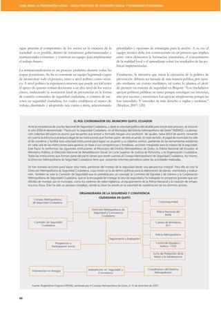 GUÍA PARA LA PREVENCIÓN LOCAL - HACIA POLÍTICAS DE COHESIÓN SOCIAL Y SEGURIDAD CIUDADANA




sigue precisar el compromiso de los socios en la creación de la                  prioridades y opciones de estrategias para la acción. A su vez el
sociedad -si es posible, dentro de estructuras gubernamentales e                 equipo técnico debe irse construyendo en un proceso que implica
institucionales existentes- y construir un equipo para implementar               entre otros elementos la formación sistemática, el conocimiento
el trabajo futuro.                                                               de la realidad local y el aprendizaje sobre los resultados de las po-
                                                                                 líticas implementadas.
La institucionalización es un proceso paulatino durante todas las
                                                                                 Finalmente, la iniciativa que inicia la ejecución de la política de
de monitorear todo el proceso, tanto a nivel político como técni-                prevención debiera ser lanzada de una manera pública, por ejem-
co. A nivel político la experiencia muestra que puede ser útil tener             plo mediante un evento mediático, tal como lo plantea el alcal-
el apoyo de quienes toman decisiones a un alto nivel de los socios
claves, traduciendo la asociación local de prevención en la forma                apoyan políticas públicas no tanto porque satisfagan sus intereses,
de comités comunales de seguridad ciudadana, o comités de ase-                   sino por razones y emociones. Las apoyan simplemente porque las
sores en seguridad ciudadana, los cuales establecen el marco de                  han entendido. Y entender da más derecho a vigilar y reclamar.”
trabajo, diseñando y adoptando una visión o meta, seleccionando                  (Mockus, 2007: 120)



                                             EL ROL COORDINADOR DEL MUNICIPIO QUITO, ECUADOR
      Ante la inexistencia de una ley Nacional de Seguridad Ciudadana, y dada la voluntad política del alcalde para iniciar este proceso, se inicia en
      el año 2004 el denominado “Pacto por la Seguridad Ciudadana en el Municipio del Distrito Metropolitano de Quito”(MDMQ). La percep-
      ción colectiva del pacto es asumir que las partes que entran a formarlo tengan una condición de iguales, tarea difícil de asumir, tomando
      en cuenta la estructura jerárquica legal de las instituciones que forman parte de este acuerdo. En este sentido, el papel de municipio ha sido
      el de coordinar y facilitar esta voluntad institucional para lograr un acuerdo y un objetivo común, partiendo de las herramientas existentes
      en cada una de las instituciones para generar, en base a sus competencias y fortalezas, acciones integradas para la mejora de la seguridad.
      Este Pacto lo conforman las siguientes instituciones: el Municipio del Distrito Metropolitano de Quito, la Policía Nacional del Ecuador, el
      Ministerio Público, la Dirección Nacional de Rehabilitación Social, la Corte Superior de Justicia de Pichincha, y la Organización Ciudadana.
      Todas las instituciones que forman parte del pacto tienen que rendir cuentas al Consejo Metropolitano de Seguridad Ciudadana. Así mismo,
      la Dirección Metropolitana de Seguridad Ciudadana tiene que presentar informes periódicos sobre las actividades realizadas.

      Se han tomado acciones para lograr esta meta, partiendo del manejo de la seguridad desde una perspectiva integral. Para ello se creó la
      Dirección Metropolitana de Seguridad Ciudadana, cuya misión es la de deﬁnir políticas para la elaboración de planes, monitoreos y evalua-

      Metropolitana de Seguridad Ciudadana, que es la encargada de manejar la tasa de seguridad y ha trabajado en proyectos grandes que son
      difíciles de manejar por el municipio, como los sistemas de video-vigilancia, el equipamiento de la Policía Nacional y la creación de infraes-
      tructura física. Éste ha sido un proceso complejo, donde la clave ha estado en la voluntad de coordinación de los distintos actores.

                                                 ORGANIGRAMA DE LA SEGURIDAD Y CONVIVENCIA
                                                           CIUDADANA EN QUITO
          Consejo Metropolitano
         de Seguridad Ciudadana                                                                                      Corposeguridad


                                                            Dirección Metropolitana de
                                                             Seguridad y Convivencia                               Policia Nacional del
                                                                    Ciudadana                                              DMQ

           Comisión de Seguridad                                                                                  Cuerpo de Bomberos
                Ciudadana                                                                                                911


                                                                                                                  Policía Metropolitana
                                                                           Seguimiento y Evaluación
                             Prospección y                                                                         Centro de Equidad y
                          Participacion Social                                                                       Justicia - CEJS

                                                                                                                Junta de Protección de la
                                                                                                                 Niñez y la Adolescencia




                                                         Intervención en Seguridad y                        Coordinación del Sistema
         Intervención en Riesgos
                                                                 Convivencia                                    Metropolitano




         Fuente: Reglamento Orgánico MDMQ, aprobado por el Consejo Metropolitano de Quito, el 12 de diciembre de 2007.



40
 