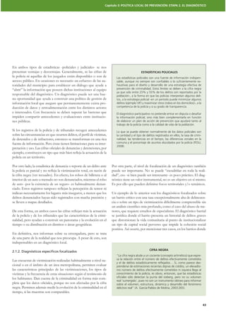 Capítulo 3: POLÍTICA LOCAL DE PREVENCIÓN: ETAPA 2. EL DIAGNÓSTICO




En ambos tipos de estadísticas -policiales y judiciales- se nos
presentan ventajas y desventajas. Generalmente, ni las cifras de                                ESTADÍSTICAS POLICIALES
la policía ni aquellas de los juzgados están disponibles o son de           Las estadísticas policiales son una fuente de información indispen-
acceso público. En ocasiones es necesario un esfuerzo de las au-            sable, aunque no siempre son conﬁables o lo suﬁcientemente ex-
toridades del municipio para establecer un diálogo que ayude a              haustivas para el diseño y desarrollo de una estrategia efectiva de
“abrir” la información que poseen dichas instituciones al equipo            prevención de criminalidad. Estos límites se deben a la cifra negra
                                                                            ya que solo entre 25% y 55% de los delitos son reportados por la
responsable del diagnóstico. Un diagnóstico puede ser una bue-              población-, a la forma en que las policías interpretan algunos deli-
na oportunidad que ayuda a construir una política de gestión de             tos, a la estrategia policial -en un período puede minimizar algunos
información local que asegure que permanentemente exista pro-               delitos (ejemplo VIF) y maximizar otros (robos en los domicilios)-, a la
ducción de datos y retroalimentación entre los distintos actores            competencia de la policía y a su grado de transparencia.
e interesados. Con frecuencia se deben superar las barreras que             El diagnóstico participativo no pretende entrar en disputa o desaﬁar
impiden compartir antecedentes y evaluaciones entre institucio-             la información policial, sino más bien complementarla en función
nes públicas.                                                               de elaborar un plan de acción de prevención que ayudará tanto al
                                                                            trabajo de la policía como a la calidad de vida de la población.
Si los registros de la policía y de tribunales recogen antecedentes         Lo que se puede obtener normalmente de los datos policiales son
                                                                            la cantidad y el tipo de delitos registrados en ellos, la tasa de crimi-
de detenidos y de infractores, entonces se transforman en una rica          nalidad, las tendencias en el tiempo, las diferencias zonales en la
fuente de información. Pero éstas tienen limitaciones para su inter-        comuna y el porcentaje de asuntos elucidados por la policía (FESU,
                                                                            2008).


policía en un territorio.

Por otro lado, la estadística de denuncia o reporte de un delito ante    Por otra parte, el nivel de focalización de un diagnóstico también
                                                                         puede ser importante. No se puede “escudriñar en toda la reali-
la cifra negra (ver recuadro). En efecto, los robos de billetera o al    dad”, eso -si bien puede ser interesante- es poco práctico. El diag-
interior de un auto a menudo no son denunciados, mientras el robo        nóstico tiene un valor instrumental, no es un objetivo en sí mismo.
de auto -por la existencia de un seguro- es habitualmente denun-

indican necesariamente los lugares más inseguros, a menos que los        Un ejemplo de lo anterior son los diagnósticos focalizados sobre
delitos denunciados hayan sido registrados con mucha precisión y         un barrio crítico con una tasa excepcionalmente alta de delincuen-
se lleven a mapas detallados.                                            cia o sobre un tipo de victimización difícilmente comprensible sin
                                                                                                                                             -
                                                                         nores, que requiere estudios de especialistas. El diagnóstico barrial
de la policía y de los tribunales que las características de la crimi-
nalidad, pero ayudan a construir un panorama y la evolución en el        que distorsionan la vida comunitaria al punto de institucionalizar
                                                                         un tipo de capital social perverso que impide la cohesión social
                                                                         positiva. Así ocurre, por mencionar tres casos, en los barrios donde

de una parte de la realidad que nos preocupa. A pesar de esto, son
indispensables en un diagnóstico local.
                                                                                                       CIFRA NEGRA
2.1.2. Diagnósticos especiﬁcos focalizados
                                                                            “La cifra negra alude a un cociente (concepto aritmético) que expre-
Las encuestas de victimización realizadas habitualmente a nivel na-         sa la relación entre el número de delitos efectivamente cometidos
                                                                            y el de delitos estadísticamente reﬂejados… Si, como parece des-
cional o en el ámbito de un área metropolitana, permiten evaluar            prenderse de estimaciones recientes dignas de crédito, un elevadísi-
las caracteristicas principales de las victimizaciones, los tipos de        mo número de delitos efectivamente cometidos ni siquiera llega al
victimas y la frecuencia de estas situaciones según el testimonio de        conocimiento de la policía, es obvio, entonces, que las estadísticas
los habitantes. Dan cuenta de la criminalidad en forma más com-             oﬁciales sólo detectan la punta del iceberg, pero no su volumen
                                                                            real ‘sumergido’, pues no son un instrumento idóneo para informar
                                                                            sobre el volumen, estructura, dinámica y desarrollo del fenómeno
negra. Permiten además medir la evolución de la criminalidad en el          delictivo real” (A. García-Pablos de Molina, 2003:265).
tiempo, si las muestras son comparables.


                                                                                                                                                       43
 