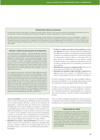 Capítulo 3: POLÍTICA LOCAL DE PREVENCIÓN: ETAPA 2. EL DIAGNÓSTICO




                                                    OBSERVATORIO URBANO DE SEGURIDAD
El observatorio urbano de seguridad es un órgano de estudio, público, privado o mixto, que se concentra en la investigación operativa con el ﬁn de
dar soluciones concretas a los problemas de convivencia ciudadana en materia de seguridad en un territorio determinado.

El objetivo prioritario de cualquier observatorio de seguridad no debe centrarse en la investigación básica, sino en la investigación “operativa”, o
sea la que permite encontrar soluciones concretas a los problemas de convivencia ciudadana en materia de seguridad. En ningún momento se ha
de perder de vista que el propósito de sus trabajos ha de ser la orientación de las actividades de los servicios públicos. Los informes ﬁnales de cual-
quier observatorio deben ser modelo de rigor cientíﬁco y de sencillez en la exposición. Es decir, deben ser a la vez rigurosos y operativos (Hernández
Lores, 2006).



                                                                                                                                                   -
  VENTAJAS Y LÍMITES DE UNA ENCUESTA DE VICTIMIZACIÓN                                nes vigentes de control y de prevención de la delincuencia
Las encuestas permiten “objetivar” y medir los problemas y percepcio-                que aplican el municipio y los organismos gubernamentales
nes de las personas. Generalmente, demandan más tiempo y recursos,                   o privados. Las respuestas represivas o preventivas pueden
pero la cobertura y la focalización bien pueden compensar su uso en un
diagnóstico y, posteriormente, a la hora de evaluar resultados e impac-
                                                                                     ser equivocadas o generar efectos no deseados. Por otra
tos. Éstas ayudan a responder a interrogantes fundamentales: ¿quiénes                parte, deben ser confrontadas con otras prácticas usadas
son las víctimas?, ¿cuántas?, ¿qué delitos?, ¿qué opina? y ¿qué valora               en lugares distintos: por ejemplo, la prevención contra el
la gente?, entre otras. Por cierto, también tienen limitaciones: a veces la          consumo de drogas gana al ser comparada con prácticas de
gente olvida cosas o simplemente no quiere contestar u opinar. Por otro
lado, es difícil que los estudios sobre victimización identiﬁquen crímenes
                                                                                     otras ciudades.
ocultos tales como la violencia doméstica contra cónyuges y niños, y el                                                               sobre las cua-
maltrato a los ancianos.                                                             les se construirá la política local de seguridad.
                                                                                                                                                   -
En el empleo de encuestas de victimización existen experiencias positi-
vas en diversos países y hay un conjunto de recomendaciones a seguir.
                                                                                     mor que existe en la comuna o sus diferentes áreas y sus
Es recomendable emplear un formulario común que permita una com-                     causas, si la percepción del temor constituye un problema.
paración entre ciudades o municipios. En una entrevista “cara a cara” se
le pide a la persona suministrar información social y demográﬁca perso-           El temor constituye el grado de riesgo percibido subjetiva-
nal y se le pregunta si ha sido víctima y en qué circunstancias, qué hizo
después de eso. También se le interroga acerca de su miedo al delito y
                                                                                  mente por la población, y no está ligado directamente al nivel
sobre sus actitudes hacia el sistema de justicia penal. Sus respuestas se         de victimización (Hope and Sparks, 2000; Ewald, 2000).
registran en un formulario. No obstante, en la mayoría de los casos será
preciso adecuar las preguntas a las realidades locales, incluyendo otros          El temor es un factor que interviene mucho en el clima de
tópicos de percepción ciudadana. En Chile, la aplicación sistemática de
la Encuesta Nacional Urbana de Seguridad Ciudadana es una buena
                                                                                                                                                -
experiencia (www.seguridadpublica.gov.cl/enusc2003.html).                         nes. Abordarlo lúcidamente, distinguiéndolo de la victimiza-
                                                                                  ción, evita confusiones y permite visualizar las prioridades de
                                                                                  la gente.

mir sus resultados: se trata de un proceso de sensibilización pro-                Como se señaló, un diagnóstico participativo toma en cuenta da-
gresiva. Apunta a permitir que los principales actores involucrados
en la comuna perciban síntomas y causas de las situaciones de
inseguridad, y asuman las tareas que deriven de las conclusiones
del diagnóstico. Este objetivo implica un requisito: el diagnóstico
es principalmente el asunto de los equipos y socios locales, en em-                                    PERCEPCIONES DEL TEMOR
patía con la población, y no de los técnicos exteriores a la comuna
                                                                                      Esta percepción varía según los sectores sociales: puede ser te-
o “expertos” de la seguridad. Cuando se precise de investigadores                     mor frente a la posibilidad real o imaginaria de ser víctima de
externos, su rol será de socios acompañantes que puedan contri-                       un asalto, temor a que los hijos estén atraídos por la droga, la
                                                                                      delincuencia o la prostitución, temor a vivir en un barrio aban-
aspectos que el diagnóstico participativo no logre iluminar.                          donado por las autoridades públicas, temor a la presencia de
                                                                                      narcotraﬁcantes por los conﬂictos armados que generan, temor
                                              de acuerdo a lo que                     a ver su barrio (clase media o alta) desvalorizado por la canti-
valore la mayoría de la población en materia de seguridad. Para                       dad de delitos que allí ocurren o por la proximidad de sectores
                                                                                      sociales percibidos como delincuentes virtuales o personas juz-
prioridades locales y no de las de autoridades gubernamentales o                      gadas indeseables.
municipales.


                                                                                                                                                          45
 