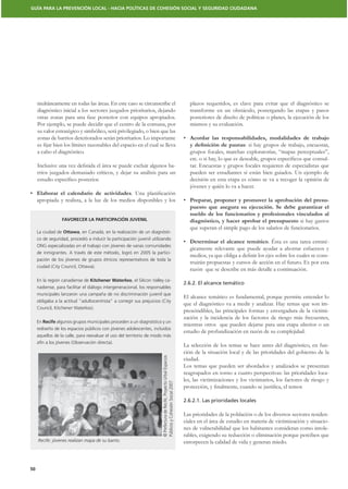 GUÍA PARA LA PREVENCIÓN LOCAL - HACIA POLÍTICAS DE COHESIÓN SOCIAL Y SEGURIDAD CIUDADANA




     multáneamente en todas las áreas. En este caso se circunscribe el                                                      plazos requeridos, es clave para evitar que el diagnóstico se
     diagnóstico inicial a los sectores juzgados prioritarios, dejando                                                      transforme en un obstáculo, postergando las etapas y pasos
     otras zonas para una fase posterior con equipos apropiados.                                                            posteriores de diseño de políticas o planes, la ejecución de los
     Por ejemplo, se puede decidir que el centro de la comuna, por                                                          mismos y su evaluación.
     su valor estratégico y simbólico, será privilegiado, o bien que las
     zonas de barrios deteriorados serán prioritarios. Lo importante
                                                                                                                                                     : si hay grupos de trabajo, encuestas,
     a cabo el diagnóstico.                                                                                                 grupos focales, marchas exploratorias, “mapas perceptuales”,
                                                                                                                                                                                          -
                                                                  -                                                         tar. Encuestas y grupos focales requieren de especialistas que
     rrios juzgados demasiado críticos, y dejar su análisis para un                                                         pueden ser estudiantes si están bien guiados. Un ejemplo de
                                                                                                                            decisión en esta etapa es cómo se va a recoger la opinión de
                                                                                                                            jóvenes y quién lo va a hacer.
     Elaborar el calendario de actividades
     apropiada y realista, a la luz de los medios disponibles y los                                                                                                                         -


                  FAVORECER LA PARTICIPACIÓN JUVENIL                                                                                                                          si hay gastos
                                                                                                                            que superan el simple pago de los salarios de funcionarios.
     La ciudad de Ottawa, en Canadá, en la realización de un diagnósti-
     co de seguridad, procedió a inducir la participación juvenil utilizando
                                                                                                                                                               . Ésta es una tarea estraté-
     ONG especializadas en el trabajo con jóvenes de varias comunidades
                                                                                                                            gicamente relevante que puede ayudar a ahorrar esfuerzos y
     de inmigrantes. A través de este método, logró en 2005 la partici-
                                                                                                                                                                                          -
     pación de los jóvenes de grupos étnicos representativos de toda la
                                                                                                                            truirán propuestas y cursos de acción en el futuro. Es por esta
     ciudad (City Council, Ottawa).
                                                                                                                            razón que se describe en más detalle a continuación.
     En la región canadiense de Kitchener Waterloo, el Silicon Valley ca-
                                                                                                                         2.6.2. El alcance temático
     nadiense, para facilitar el diálogo intergeneracional, los responsables
     municipales lanzaron una campaña de no discriminación juvenil que
                                                                                                                         El alcance temático es fundamental, porque permite entender lo
     obligaba a la actitud “adultocentrista” a corregir sus prejuicios (City
                                                                                                                         que el diagnóstico va a medir y analizar. Hay temas que son im-
     Council, Kitchener Waterloo).
                                                                                                                         prescindibles, las principales formas y envergadura de la victimi-
                                                                                                                         zación y la incidencia de los factores de riesgo más frecuentes,
     En Recife algunos grupos municipales proceden a un diagnóstico y un
                                                                                                                         mientras otros que pueden dejarse para una etapa ulterior o un
     rediseño de los espacios públicos con jóvenes adolescentes, incluidos
                                                                                                                         estudio de profundización en razón de su complejidad.
     aquellos de la calle, para reevaluar el uso del territorio de modo más
     afín a los jóvenes (Observación directa).
                                                                                                                         La selección de los temas se hace antes del diagnóstico, en fun-
                                                                                                                         ción de la situación local y de las prioridades del gobierno de la
                                                                       © Prefectura de Recife, Proyecto Urbal Espacios




                                                                                                                         ciudad.
                                                                                                                         Los temas que pueden ser abordados y analizados se presentan
                                                                                                                         reagrupados en torno a cuatro perspectivas: las prioridades loca-
                                                                                                                         les, las victimizaciones y los victimarios, los factores de riesgo y
                                                                       Públicos y Cohesión Social 2007




                                                                                                                         2.6.2.1. Las prioridades locales

                                                                                                                         Las prioridades de la población o de los diversos sectores residen-
                                                                                                                         ciales en el área de estudio en materia de victimización y situacio-
                                                                                                                         nes de vulnerabilidad que los habitantes consideran como intole-
                                                                                                                         rables, exigiendo su reducción o eliminación porque perciben que
     Recife: jóvenes realizan mapa de su barrio.                                                                         entorpecen la calidad de vida y generan miedo.



50
 
