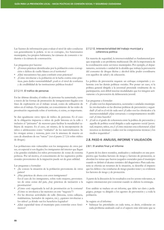 GUÍA PARA LA PREVENCIÓN LOCAL - HACIA POLÍTICAS DE COHESIÓN SOCIAL Y SEGURIDAD CIUDADANA




Las fuentes de información para evaluar el nivel de tales conductas         2.7.2.12. Intersectorialidad del trabajo municipal y
son generalmente la policía -si no es corrupta-, los funcionarios                    coherencia política
municipales, los propios habitantes, las cámaras de comercio e in-
dustria o la cámara de construcción.                                        En materia de seguridad, la intersectorialidad es fundamental por-
                                                                            que responde a un problema multicausal. De ahí la importancia de
Las preguntas por hacerse:                                                  la coordinación entre servicios municipales. Por ejemplo, el depar-
                                                                        -   tamento, secretaría o unidad de la alcaldía que trabaja la prevención
     ción o delitos de cuello blanco en el territorio?                      del consumo de drogas ilícitas y alcohol debe poder coordinarse
                                                                            con aquellos de salud y de educación.
                                                                        -
                                                                            La política de prevención requiere un enfoque compartido y co-
     y de credibilidad de las instituciones públicas locales?               herente con las demás políticas sociales. Por poner un caso, si la
                                                                            política general dirigida a la juventud prescinde totalmente de su
2.7.2.11. El tráﬁco de personas                                             participación, será difícil insertar modalidades que los integren acti-
                                                                            vamente a la prevención de delincuencia juvenil.

a través de las formas de promoción de inmigraciones ilegales con           Las preguntas a formular:
                                                                                                                                                -
niños en el trabajo. En particular, un conocimiento de las redes de            les involucrados en las diversas políticas de prevención y seguri-
prostitución organizada sobre el territorio, si existe, es importante.         dad? ¿Cuál es el rol de cada uno? ¿Cuáles son los obstáculos a la
                                                                                                                                                -
                                                                               car? ¿Cómo hacerlo?
de la obligación impuesta a niños de pedir limosna en la calle e
inclusive el “préstamo” de menores para facilitar la mendicidad ca-            aquella de política social dirigida a cada segmento social (juven-
llejera de mujeres. Es el caso, así mismo, de la incorporación de              tud, mujeres, niños, etc.)? ¿Cómo mejorar esta coherencia? ¿Qué
                                                                               recursos se destinan y cuáles son las competencias técnicas y los
les otorgan armas y remesas, pero con la amenaza de muerte en                  medios requeridos?

de drogas).                                                                 2.8. PASO 4: ANÁLISIS, INFORME Y VALIDACIÓN

Las poblaciones más vulnerables son los inmigrantes de otros paí-           2.8.1. El análisis ﬁnal y el informe
ses, en especial si son ilegales; los inmigrantes del interior que llegan
a las grandes ciudades; los niños provenientes de zonas de extrema          A partir de los datos reunidos, analizados y ordenados en una pers-
pobreza. Por tal motivo, el conocimiento de los segmentos pobla-            pectiva que focaliza factores de riesgo y factores de protección, se
cionales provenientes de la migración puede ser de gran utilidad.           abordan los temas que fueron juzgados esenciales para el municipio
                                                                                                                                                -
Las preguntas a formular:                                                   teria se efectúa un resumen de la situación, se describe el impacto
                                                                            que los delitos o las conductas de riesgo pueden tener y se evidencia
     países?                                                                los factores de riesgo y de protección.

     En el caso de los inmigrantes, sobre todo mujeres, provenien-          A partir de la discusión de los resultados con los actores relevantes, se
     tes de otras zonas del país, ¿hay prácticas de incitación a la         sugiere orientaciones por concretar cuando se elabore la estrategia.
     prostitución?
                                                                            Este análisis se traduce en un informe, que debe ser claro y peda-
     ¿Cómo se involucra a las menores en este “negocio”?                    gógico, porque va dirigido a los agentes de prevención y a toda la
                                                                            población.
     malabaristas, lustrador de zapatos, etc.), ¿quienes involucran a
                                                                            Se sugiere en el informe:
                                                                        -
     menos?                                                                    cada problema analizado cuál es el aspecto más relevante que se



66
 