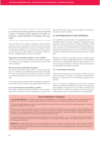 GUÍA PARA LA PREVENCIÓN LOCAL - HACIA POLÍTICAS DE COHESIÓN SOCIAL Y SEGURIDAD CIUDADANA




                                                                                   movilizar los medios utilizables.
                                                                             -
                                                                             -     3.3. SOSTENIBILIDAD DE UNA ESTRATEGIA
ridad.
                                                                                   La sostenibilidad se entiende como “la capacidad de satisfacer las
                                                                                   necesidades actuales sin poner en peligro la capacidad de las ge-
te en este ámbito, con sus respectivos programas y líneas de acción,               neraciones futuras para satisfacer sus propias necesidades” (ONU,
la política social y sus programas en materia de pobreza, crimina-                 1987). Tiene un rol central hoy en día en el diseño de cualquier pro-
lidad, justicia, salud, educación, vivienda, etc. En lugar de lanzarse             grama innovador de prevención local de la seguridad, puesto que
en estrategias contradictorias con los lineamientos del país, puede                garantiza una optimización de los recursos e insumos en el tiempo,
ser mejor insertarse en ellos, dialogar con el gobierno, utilizar sus              y permite la continuidad necesaria para alcanzar los efectos de largo
recursos y redirigir localmente ciertas orientaciones.                             plazo.

Experiencias de abordajes similares en otras ciudades                              Programas sostenibles corresponden, entonces, a aquellos capaces
Análisis de las lecciones de experiencias exitosas frente a proble-                de perdurar en el tiempo independientemente de la administración
mas similares en otras ciudades, así como de las que no han tenido                 de turno o de la continuidad de quienes lo hayan gestado. Por eso,
buenos resultados.                                                                 antes de iniciar una estrategia es necesario velar, por lo menos, por

Recursos humanos disponibles localmente
Esto incluye personal de servicios públicos, socios que están dis-
puestos a colaborar, pero también empresas privadas, ONG, Igle-
sias y redes de ayuda nacional e internacional. La prensa y medios                 Toda iniciativa de prevención de la violencia y la delincuencia debe
de comunicación pueden ser una ayuda o un freno serio a la estra-                  poder mantenerse en el tiempo. Es crucial que se desarrollen ca-
tegia.                                                                             pacidades y compromisos con la comunidad, el gobierno local y
                                                                                   nacional.
Es necesario tener presentes los recursos comunitarios, las organiza-
ciones sociales de base formales e informales, líderes naturales, etc.             Esto sólo se logrará si el gobierno local tiene ciertos estándares
                                                                                   mínimos de buena gobernabilidad, en términos de transparencia,
                                                                                                                                                    -
Esto implica considerar lo que está disponible a nivel municipal o                 nimas, habrá que trabajar para generarlas antes de formalizar la
                                                                 -                 estrategia, puesto que son una condición de su perdurabilidad.


                                                        BUENA GOBERNABILIDAD Y GOBERNANZA
     La buena gobernabilidad                                                                                                                 mientos de los




     “Para estas visiones se han desarrollado sistemas de indicadores y de medición que presuponen una situación ‘modelo’ y tratan de establecer la ‘dis-




     producción de mecanismos y dispositivos de control de los gobiernos y de todo agente de representación, y de regulación cotidiana de su conviven-


     Gobernanza.
                                                                                                                                                            -
     suar, llegar a acuerdos e incorporar la mayor cantidad y los más importantes actores que den sostenibilidad, respaldo y masa crítica a una política, sin
     un modelo predeterminado.




72
 