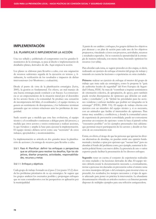 GUÍA PARA LA PREVENCIÓN LOCAL - HACIA POLÍTICAS DE COHESIÓN SOCIAL Y SEGURIDAD CIUDADANA




IMPLEMENTACIÓN
                                                                       por alcanzar y un plan de acción para cada uno de los objetivos
3.6. PLANIFICAR E IMPLEMENTAR LA ACCIÓN                                propuestos, vinculando a éstos con proyectos, actividades, recursos
                                                                       y resultados esperados. Así se concreta la operatividad de la estrate-
Una vez sellado y publicitado el compromiso con los grandes li-        gia de manera ordenada, con metas claras, buscando optimizar los
neamientos de la estrategia, se pasa al diseño e implementación de     recursos (ver tabla).
detallados planes, derivados de ella. Aquí empieza la acción.
                                                                       Para abordar cada tema, se sugiere proceder en dos etapas, es decir,
Los planes se elaboran para llevarlos a cabo, con una asignación       realizando un ejercicio de enfoque al interior del grupo de trabajo y
                                                               -       teniendo en cuenta las lecciones o experiencias en otras ciudades.

intervenciones (ver Monitoreo y evaluación).                                      realizar un ejercicio de enfoque al interior del grupo de
                                                                       trabajo que trata cada eje estratégico, como lo propone la “guía
                                                                       de auditorías locales de seguridad” del Foro Europeo de Seguri-
2005), la gestión es fundamental. En efecto, un mal manejo de          dad Urbana, FESU. Se trata de “contribuir a inspirar sentimientos
una buena estrategia puede conducir a un fracaso. La consecuen-        de orientación colectiva, de apropiación, de apoyo, pero también
cia es un empeoramiento de la situación inicial por el descrédito      puede revelar discrepancias de opiniones que deberán ser anali-
de los actores frente a la comunidad. Se produce una sensación                                                                            -
de incompetencia del líder, el coordinador y el equipo técnico, se     nes venideras y enfocar medidas que podrán ser integradas en la
genera un sentimiento de desesperanza, y los habitantes terminan       estrategia” (FESU, 2008: 116). El equipo de trabajo efectúa este
pensando que no existen soluciones ante los problemas de inse-         ejercicio con un miembro del equipo técnico y, si es necesario,
guridad.                                                               con un animador que facilite el intercambio de opiniones. Para

Suele ocurrir que a medida que esta fase evoluciona, el equipo         de experiencia de prevención consolidada, puede ser conveniente
técnico y el coordinador comienzan a delegar parte del proceso, a      presentar un conjunto de opciones -como lo hace el párrafo sobre
medida que otros actores y socios comienzan a realizar acciones,       “escenarios posibles” en los ejemplos presentados más adelante-
lo que fortalece y amplía la base para ejecutar la implementación.     que permitan mayor participación de los actores y decidir en fun-
El equipo técnico debiera servir como una “secretaría” de estos        ción de un conocimiento real.
trabajos, apoyándolos y monitoreándolos.
                                                                       Existe, en efecto, el riesgo de que las personas que ignoran las diver-
                                                                   -   sas alternativas de abordaje, no puedan emitir una opinión funda-
ción de acciones y la entrega de recursos para llevarlas a cabo.       mentada y tiendan a optar por opciones que “suenan bien” pero no
                                                                       abordan el fondo del problema como, por ejemplo, aumentar la do-
                                                                       tación policial frente a un nuevo delito. La presencia de uno o varios
                                                                   -   expertos puede facilitar la presentación de los diversos enfoques.
                                                                   -
                                                                                   tener en cuenta el conjunto de experiencias realizadas
                                                                       en otras ciudades y las lecciones derivadas de ellas. El equipo téc-
                                                                       nico debería reunir la documentación necesaria o, eventualmente,
                                                                       invitar a personas involucradas en prevención sobre el mismo tema
Cada grupo de trabajo formado en el paso 2 (ver punto 3.5.2) abor-     en otros municipios del país o del extranjero, para mostrar cómo se
da los problemas prioritarios de su eje estratégico. Se sugiere que    procedió, los resultados, los tiempos necesarios y el tipo de agen-
los grupos analicen los escenarios posibles y propongan enfoques       te adecuado para poner en práctica la intervención. La abundante
que no sean contradictorios con las perspectivas en aplicación por     documentación ofrecida en artículos escritos o en Internet permite
la municipalidad.




78
 