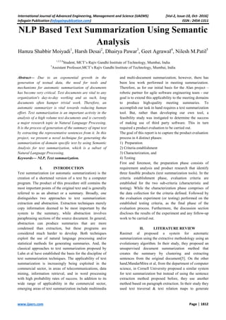 International Journal of Advanced Engineering, Management and Science (IJAEMS) [Vol-2, Issue-10, Oct- 2016]
Infogain Publication (Infogainpublication.com) ISSN : 2454-1311
www.ijaers.com Page | 1812
NLP Based Text Summarization Using Semantic
Analysis
Hamza Shabbir Moiyadi1
, Harsh Desai2
, Dhairya Pawar3
, Geet Agrawal4
, Nilesh M.Patil5
1,2,3,4
Student, MCT’s Rajiv Gandhi Institute of Technology, Mumbai, India
5
Assistant Professor,MCT’s Rajiv Gandhi Institute of Technology, Mumbai, India
Abstract— Due to an exponential growth in the
generation of textual data, the need for tools and
mechanisms for automatic summarization of documents
has become very critical. Text documents are vital to any
organization's day-to-day working and as such, long
documents often hamper trivial work. Therefore, an
automatic summarizer is vital towards reducing human
effort. Text summarization is an important activity in the
analysis of a high volume text documents and is currently
a major research topic in Natural Language Processing.
It is the process of generation of the summary of input text
by extracting the representative sentences from it. In this
project, we present a novel technique for generating the
summarization of domain specific text by using Semantic
Analysis for text summarization, which is a subset of
Natural Language Processing.
Keywords— NLP, Text summarization.
I. INTRODUCTION
Text summarization (or automatic summarization) is the
creation of a shortened version of a text by a computer
program. The product of this procedure still contains the
most important points of the original text and is generally
referred to as an abstract or a summary. Broadly, one
distinguishes two approaches to text summarization:
extraction and abstraction. Extraction techniques merely
copy information deemed to be most important by the
system to the summary, while abstraction involves
paraphrasing sections of the source document. In general,
abstraction can produce summaries that are more
condensed than extraction, but these programs are
considered much harder to develop. Both techniques
exploit the use of natural language processing and/or
statistical methods for generating summaries. And, the
classical approaches to text summarization proposed by
Luhn et al have established the basis for the discipline of
text summarization techniques. The applicability of text
summarization is increasingly being exploited in the
commercial sector, in areas of telecommunications, data
mining, information retrieval, and in word processing
with high probability rates of success. In addition to its
wide range of applicability in the commercial sector,
emerging areas of text summarization include multimedia
and multi-document summarization; however, there has
been less work performed in meeting summarization.
Therefore, as for our initial basis for the Alan project –
robotic partner for agile software engineering team - our
goal is to extend this applicability to the meeting domains
to produce high-quality meeting summaries. To
accomplish our task in hand requires a text summarization
tool. But, rather than developing our own tool, a
feasibility study was instigated to determine the success
of making use of third party software. This in turn
required a product evaluation to be carried out.
The goal of this report is to capture the product evaluation
process in 4 distinct phases:
1) Preparation
2) Criteria establishment
3) Characterization, and
4) Testing
First and foremost, the preparation phase consists of
requirement analysis and product research that identify
three feasible products (text summarization tools). In the
criteria establishment phase, evaluation criteria are
established for the two sub-criteria (characteristic and
testing). While the characterization phase comprises of
the data collection for the criteria defined. Followed by
the evaluation experiment (or testing) performed on the
established testing criteria, as the final phase of the
evaluation process. Furthermore, the discussion section
discloses the results of the experiment and any follow-up
work to be carried out.
II. LITERATURE REVIEW
Rasimet al proposed a system for automatic
summarization using the extractive methodology using an
evolutionary algorithm. In their study, they proposed an
unsupervised document summarization method that
creates the summary by clustering and extracting
sentences from the original document[5]. On the other
hand,MandarMitra et al, from the department of computer
science, in Cornell University proposed a similar system
for text summarization but instead of using the sentence
extraction method proposed before, they use another
method based on paragraph extraction. In their study they
used text traversal & text relation maps to generate
 