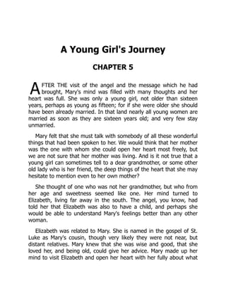 A
A Young Girl's Journey
CHAPTER 5
FTER THE visit of the angel and the message which he had
brought, Mary's mind was filled with many thoughts and her
heart was full. She was only a young girl, not older than sixteen
years, perhaps as young as fifteen; for if she were older she should
have been already married. In that land nearly all young women are
married as soon as they are sixteen years old; and very few stay
unmarried.
Mary felt that she must talk with somebody of all these wonderful
things that had been spoken to her. We would think that her mother
was the one with whom she could open her heart most freely, but
we are not sure that her mother was living. And is it not true that a
young girl can sometimes tell to a dear grandmother, or some other
old lady who is her friend, the deep things of the heart that she may
hesitate to mention even to her own mother?
She thought of one who was not her grandmother, but who from
her age and sweetness seemed like one. Her mind turned to
Elizabeth, living far away in the south. The angel, you know, had
told her that Elizabeth was also to have a child, and perhaps she
would be able to understand Mary's feelings better than any other
woman.
Elizabeth was related to Mary. She is named in the gospel of St.
Luke as Mary's cousin, though very likely they were not near, but
distant relatives. Mary knew that she was wise and good, that she
loved her, and being old, could give her advice. Mary made up her
mind to visit Elizabeth and open her heart with her fully about what
 