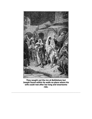 They sought out the inn at Bethlehem but
Joseph found within its walls no place where his
wife could rest after her long and wearisome
ride.
 
