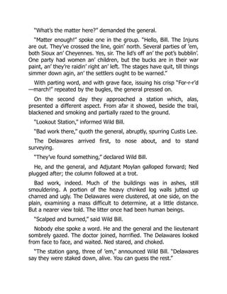 “What’s the matter here?” demanded the general.
“Matter enough!” spoke one in the group. “Hello, Bill. The Injuns
are out. They’ve crossed the line, goin’ north. Several parties of ’em,
both Sioux an’ Cheyennes. Yes, sir. The lid’s off an’ the pot’s bubblin’.
One party had women an’ children, but the bucks are in their war
paint, an’ they’re raidin’ right an’ left. The stages have quit, till things
simmer down agin, an’ the settlers ought to be warned.”
With parting word, and with grave face, issuing his crisp “For-r-r’d
—march!” repeated by the bugles, the general pressed on.
On the second day they approached a station which, alas,
presented a different aspect. From afar it showed, beside the trail,
blackened and smoking and partially razed to the ground.
“Lookout Station,” informed Wild Bill.
“Bad work there,” quoth the general, abruptly, spurring Custis Lee.
The Delawares arrived first, to nose about, and to stand
surveying.
“They’ve found something,” declared Wild Bill.
He, and the general, and Adjutant Moylan galloped forward; Ned
plugged after; the column followed at a trot.
Bad work, indeed. Much of the buildings was in ashes, still
smouldering. A portion of the heavy chinked log walls jutted up
charred and ugly. The Delawares were clustered, at one side, on the
plain, examining a mass difficult to determine, at a little distance.
But a nearer view told. The litter once had been human beings.
“Scalped and burned,” said Wild Bill.
Nobody else spoke a word. He and the general and the lieutenant
sombrely gazed. The doctor joined, horrified. The Delawares looked
from face to face, and waited. Ned stared, and choked.
“The station gang, three of ’em,” announced Wild Bill. “Delawares
say they were staked down, alive. You can guess the rest.”
 